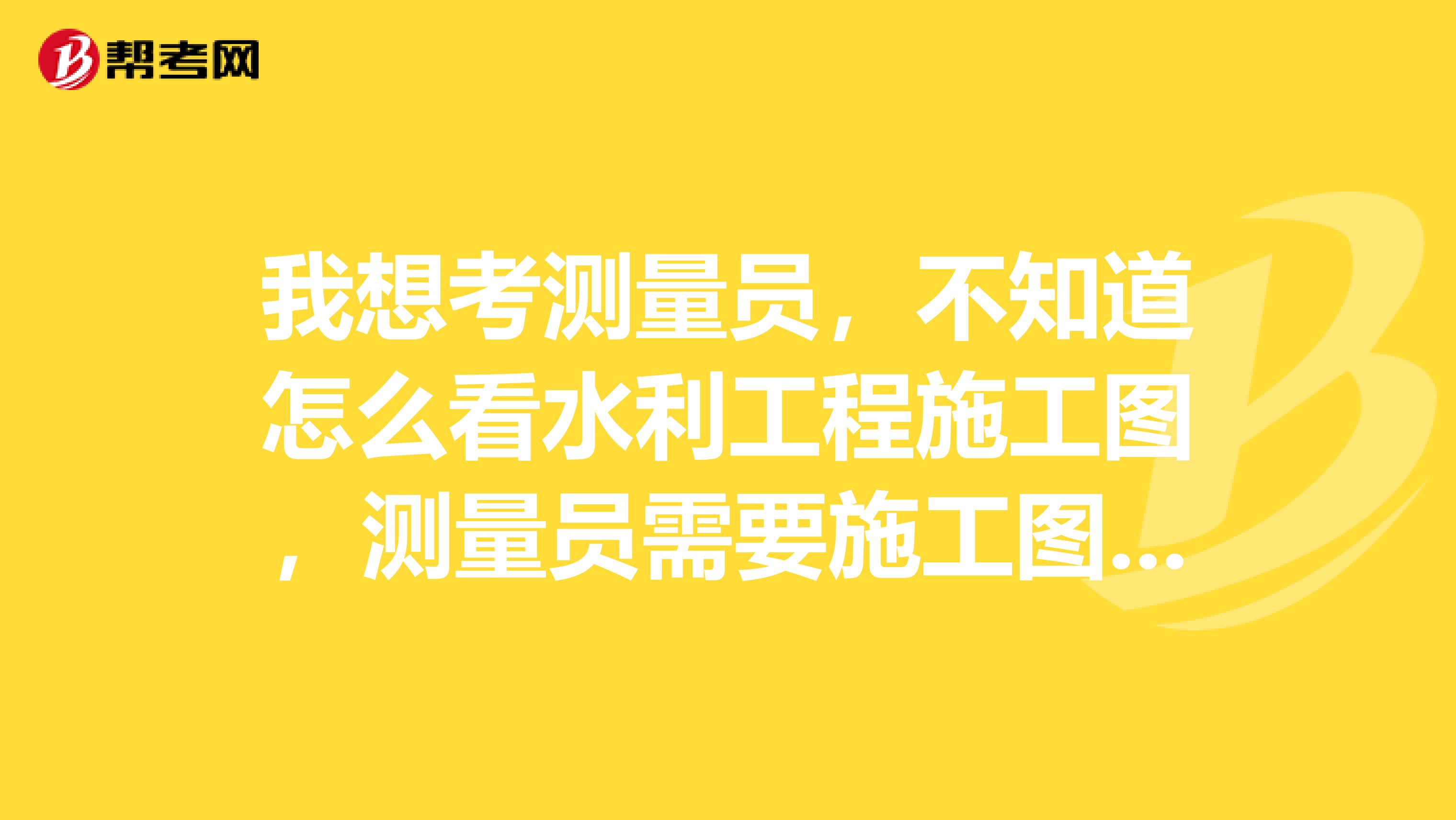 我想考測量員，不知道怎么看水利工程施工圖，測量員需要施工圖里面的哪些信息？