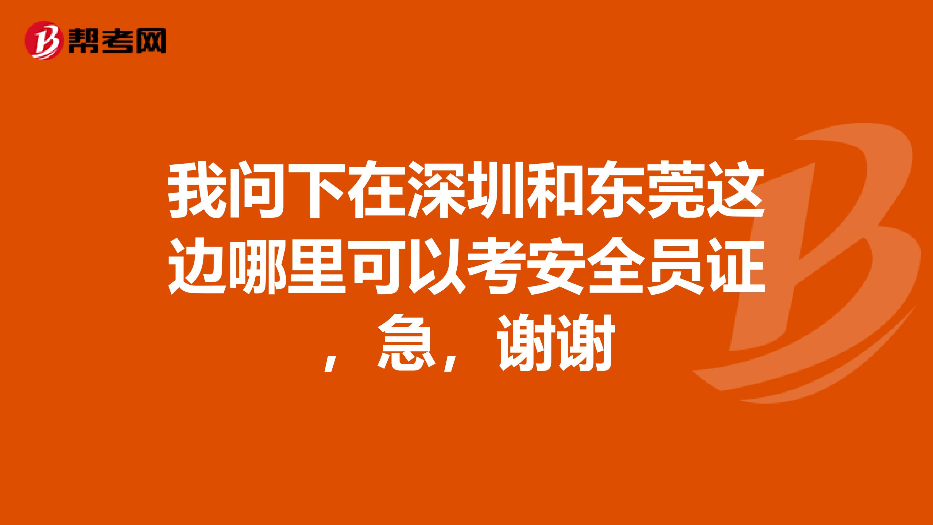 我问下在深圳和东莞这边哪里可以考安全员证,急,谢谢
