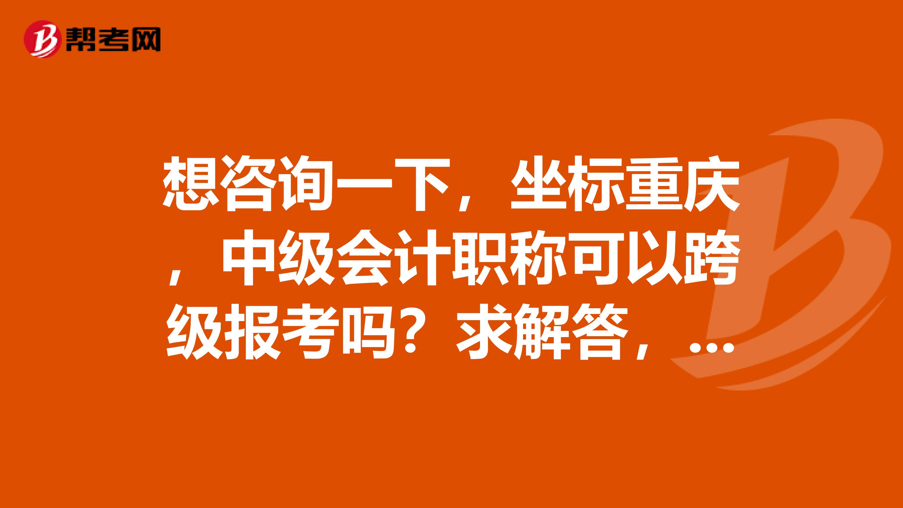 想咨询一下,坐标重庆,中级会计职称可以跨级报考吗?求解答,谢谢。