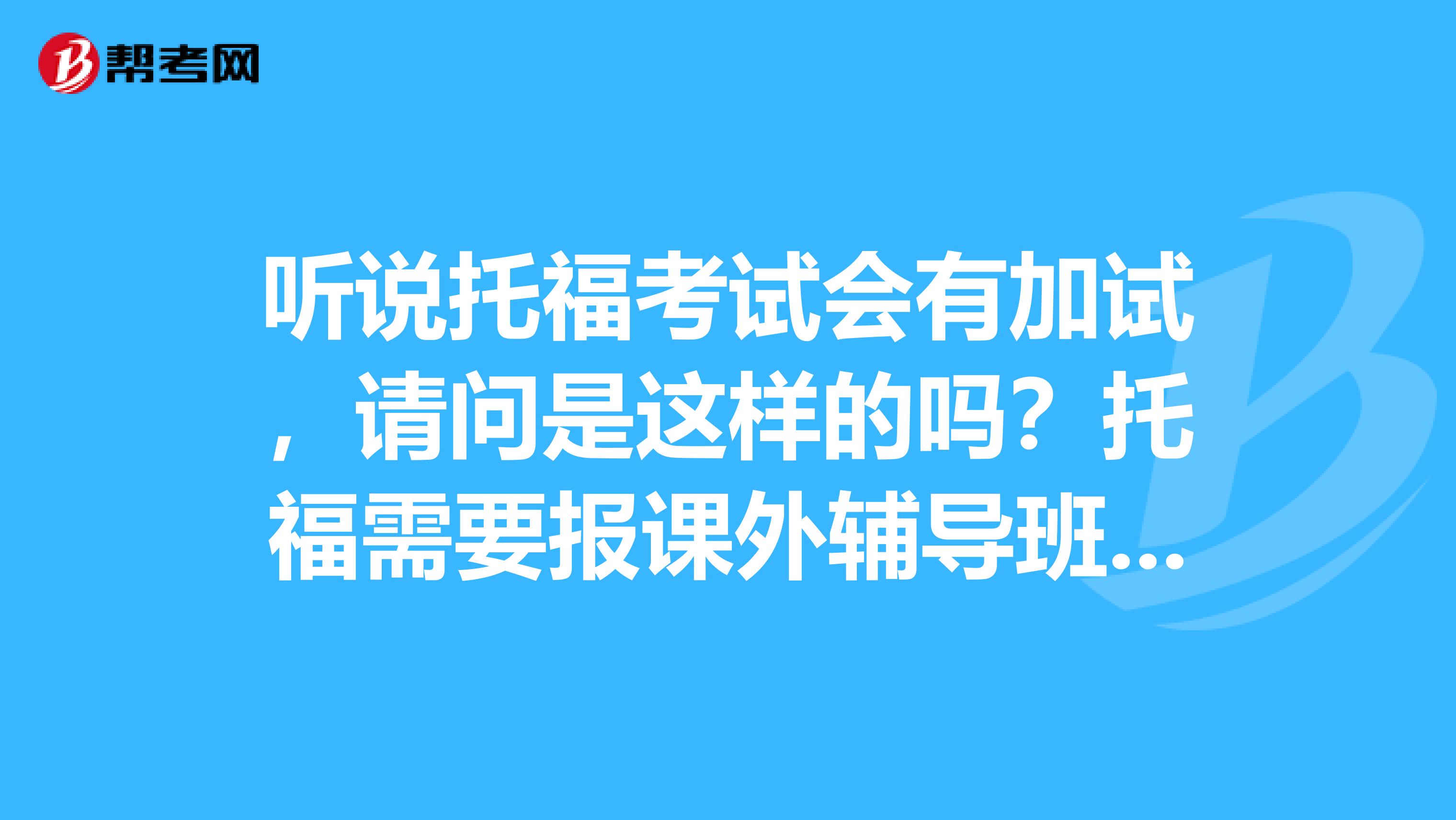 听说托福考试会有加试，请问是这样的吗？托福需要报课外辅导班吗？