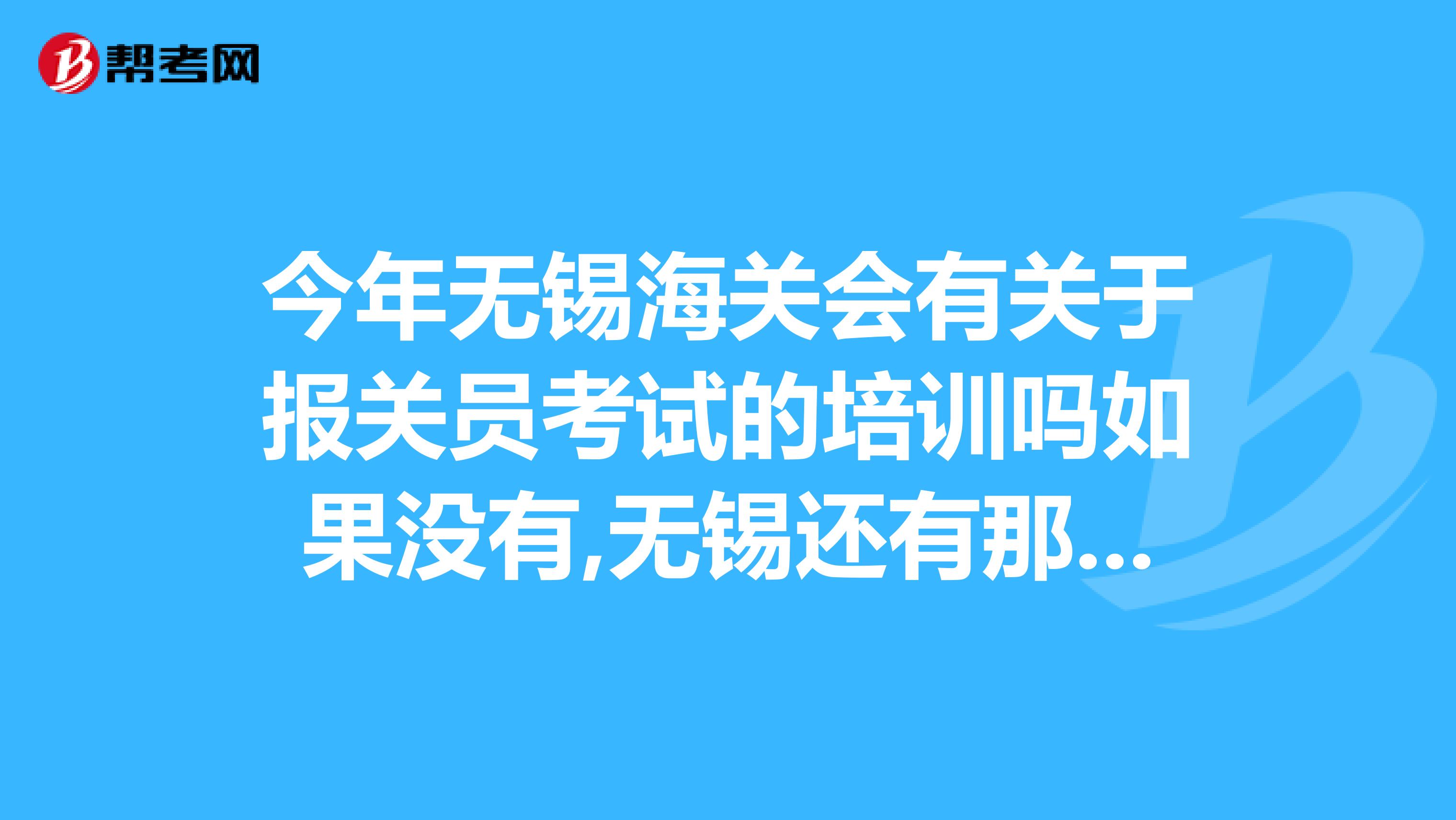 今年无锡海关会有关于报关员考试的培训吗如果没有,无锡还有那里是报关员培训比较好的呢