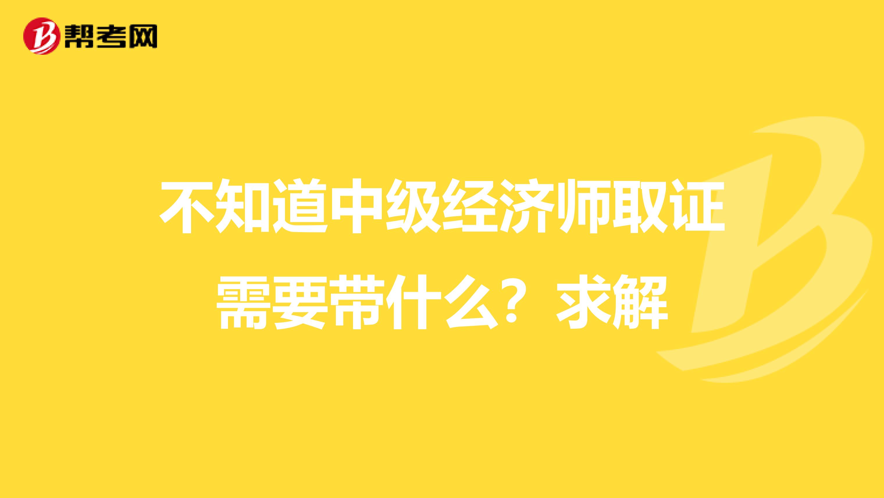不知道中级经济师取证需要带什么?求解