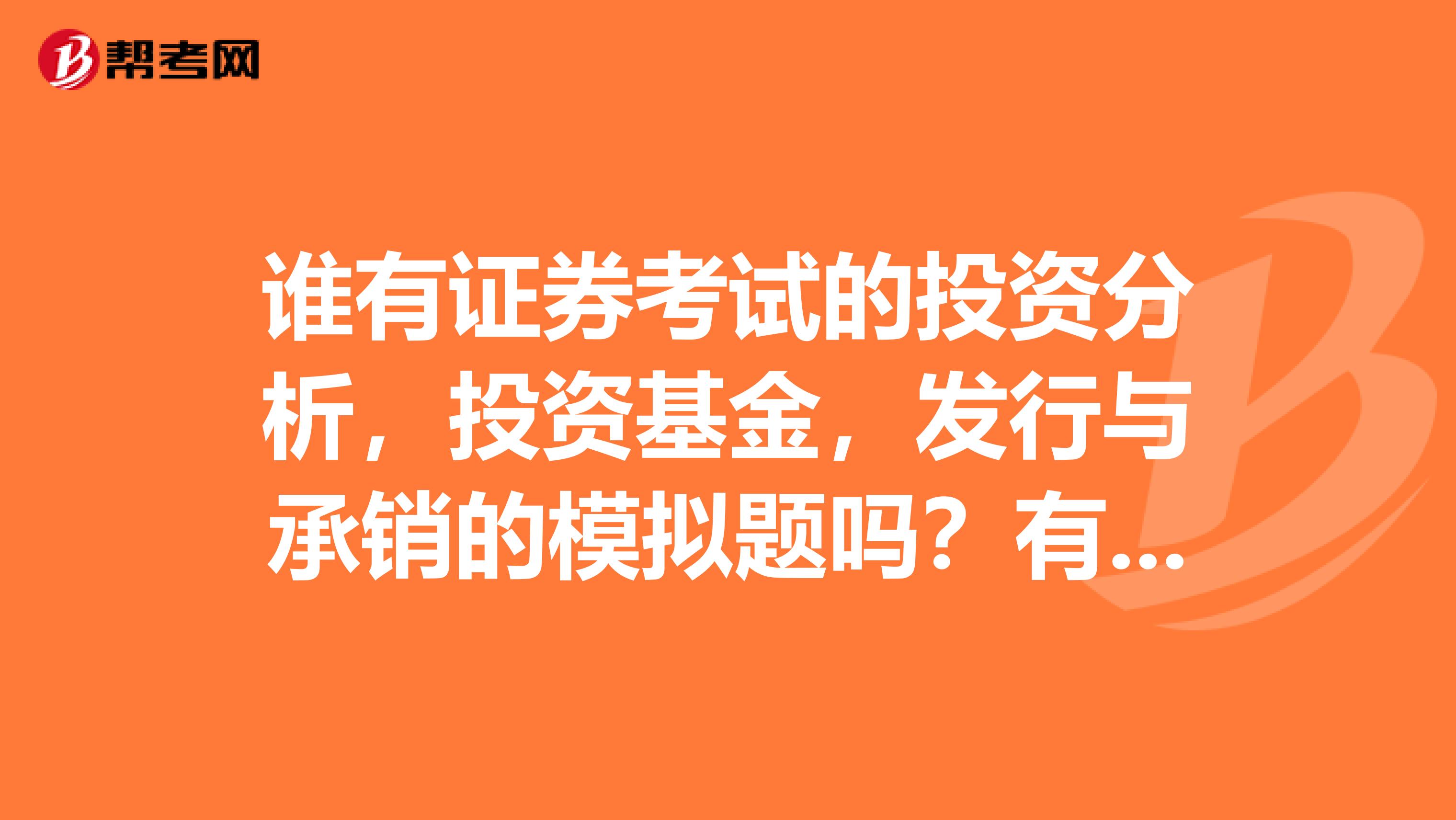 谁有证券考试的投资分析，投资基金，发行与承销的模拟题吗？有的话请发到我邮箱里吧，573608089qq.com