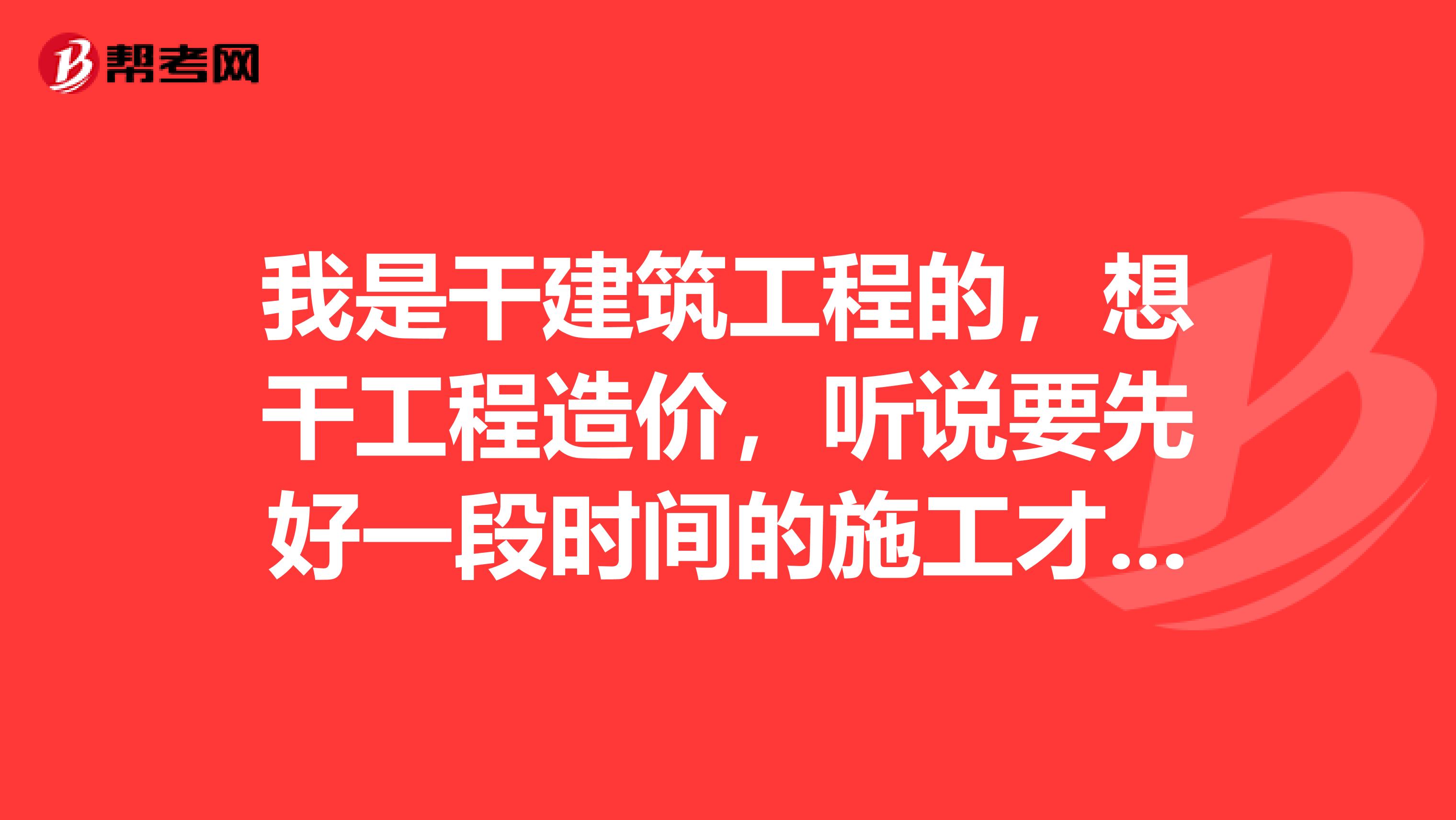 我是干建筑工程的,想干工程造价,听说要先好一段时间的施工才能干好造价,是不是真的?还有干施工是找大