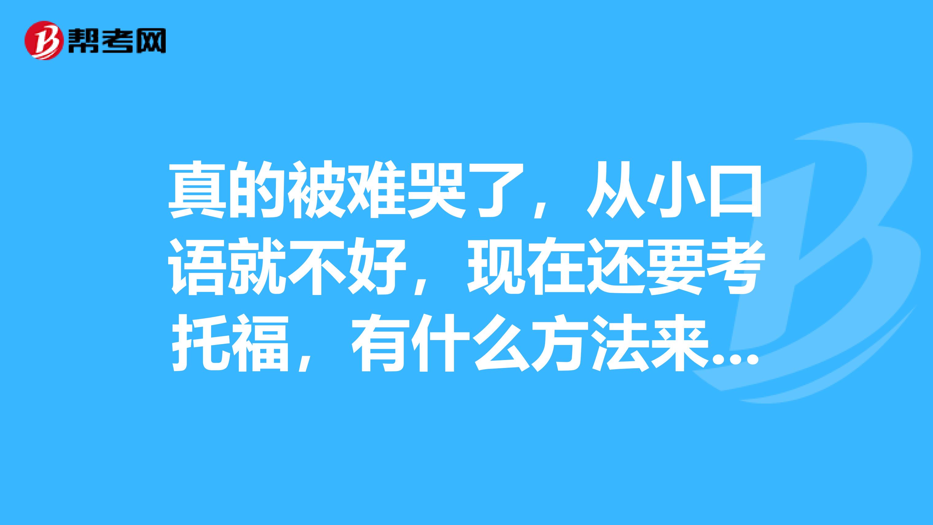 真的被难哭了,从小口语就不好,现在还要考托福,有什么方法来解决口语问题吗?