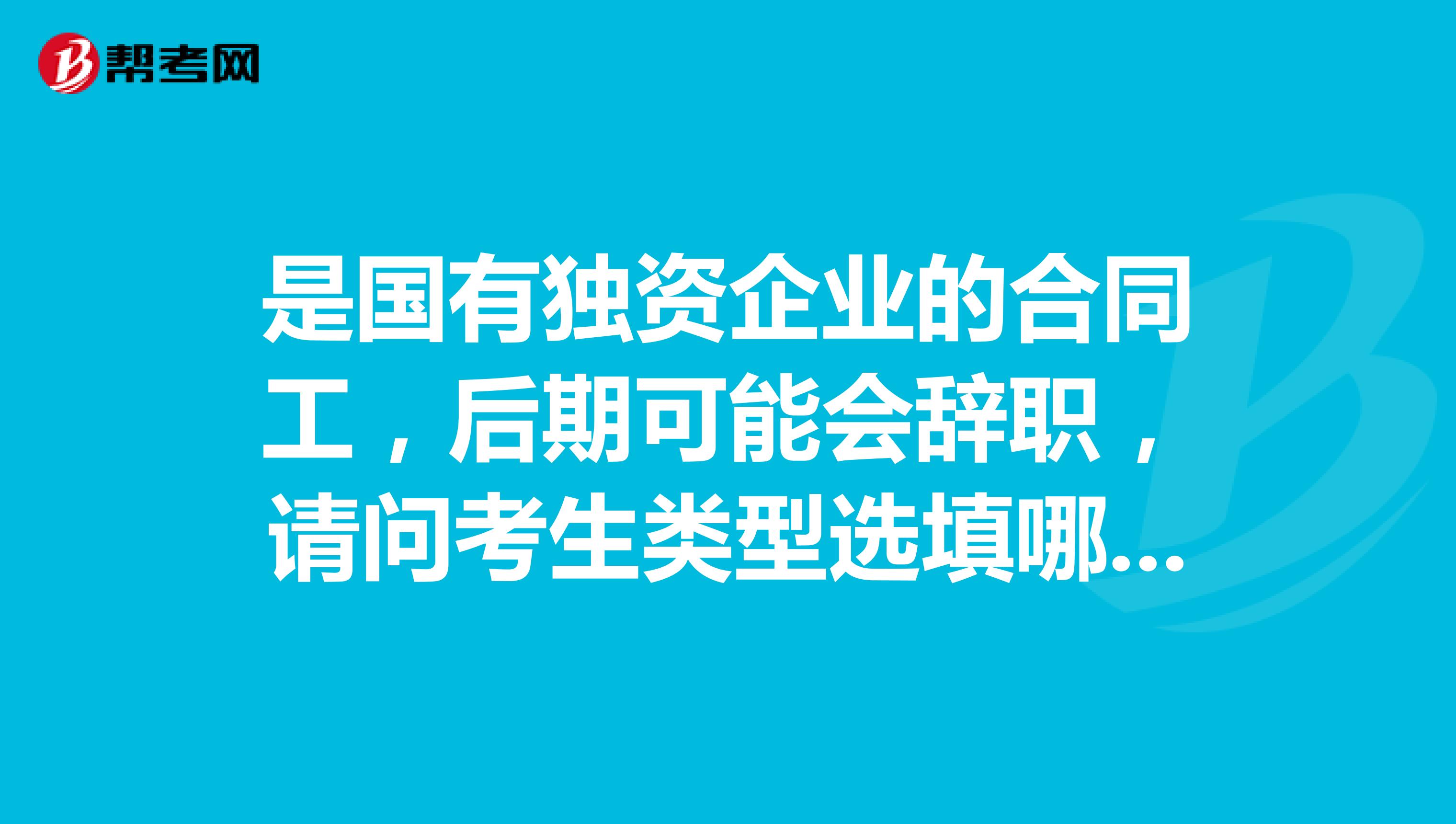 是国有独资企业的合同工,后期可能会辞职,请问考生类型选填哪个?