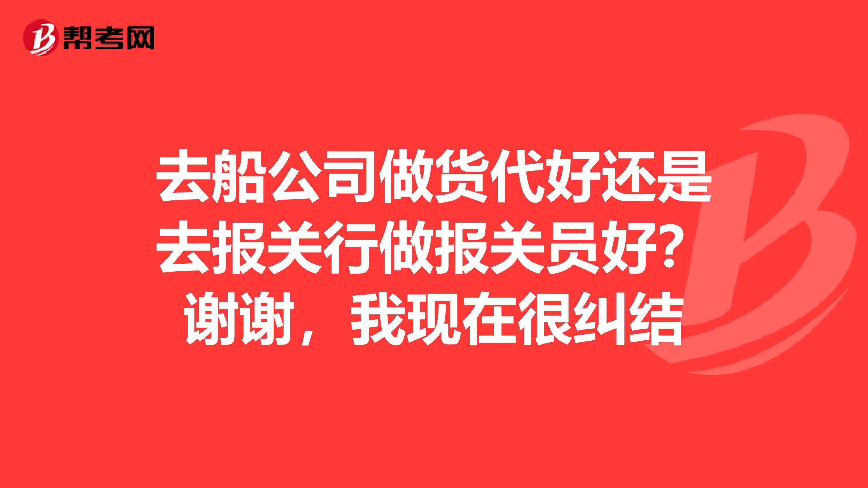 去船公司做貨代好還是去報(bào)關(guān)行做報(bào)關(guān)員好？謝謝，我現(xiàn)在很糾結(jié)