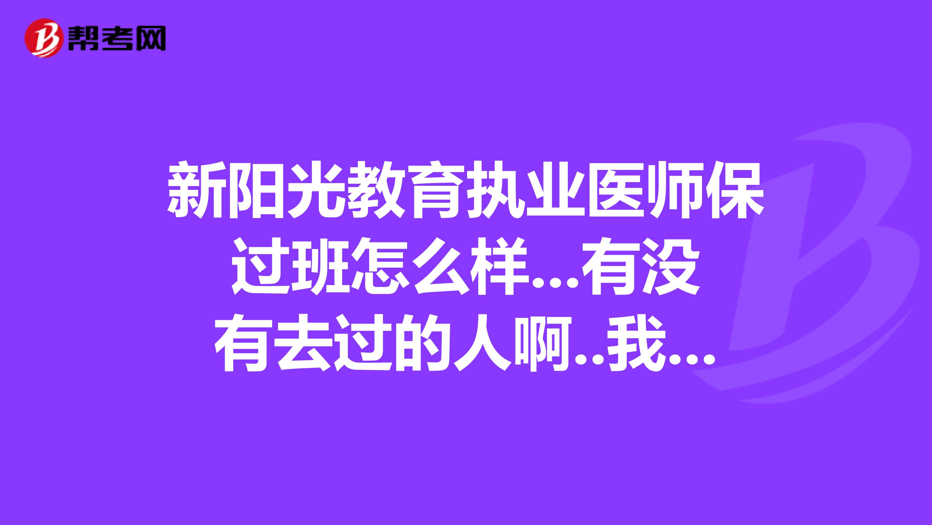 新阳光教育执业医师保过班怎么样...有没有去过的人啊..我想报不知道怎么样去过的朋友帮下忙