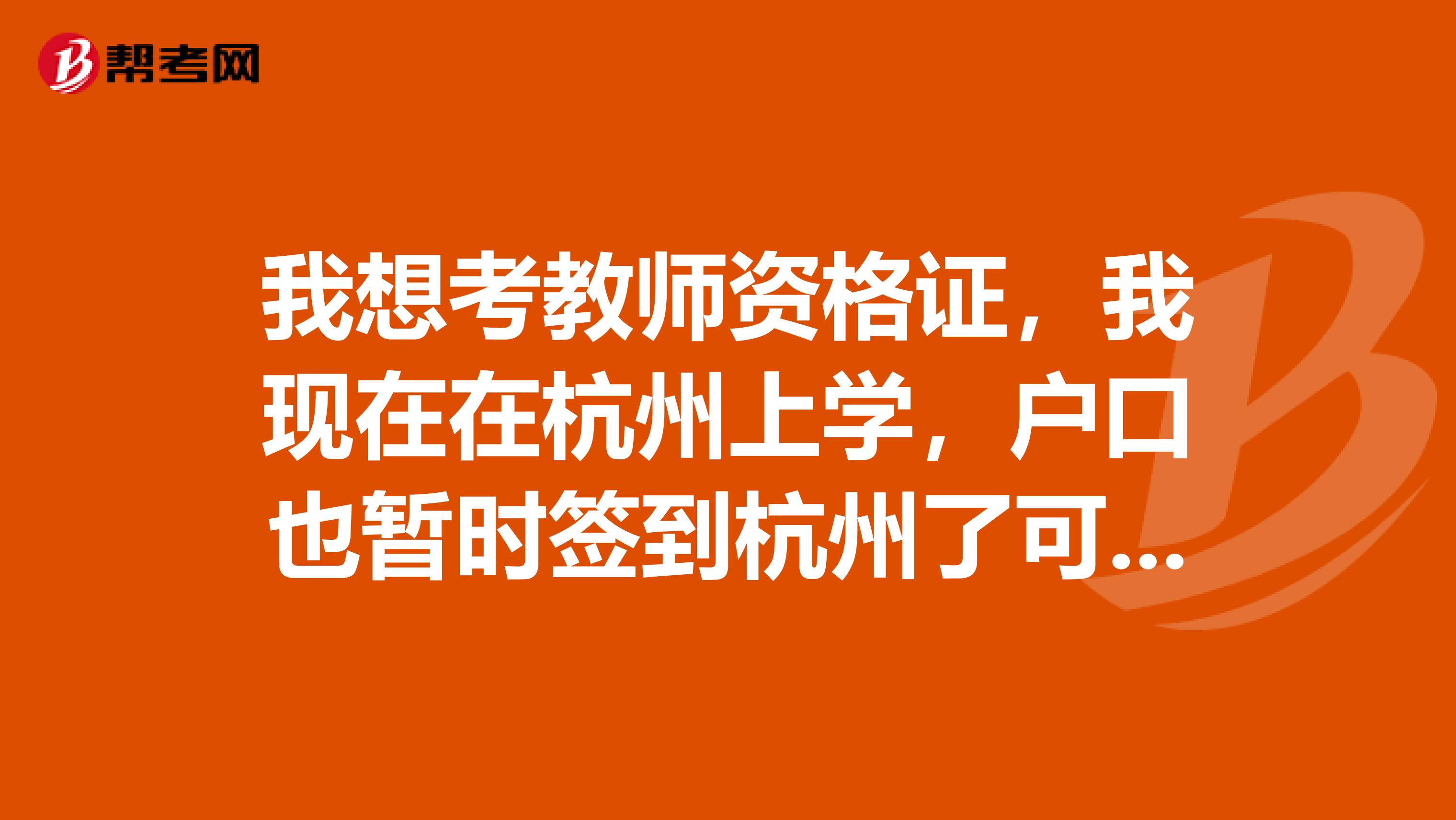 我想考教師資格證，我現在在杭州上學，戶口也暫時簽到杭州了可以在杭州考試教師資格證嗎