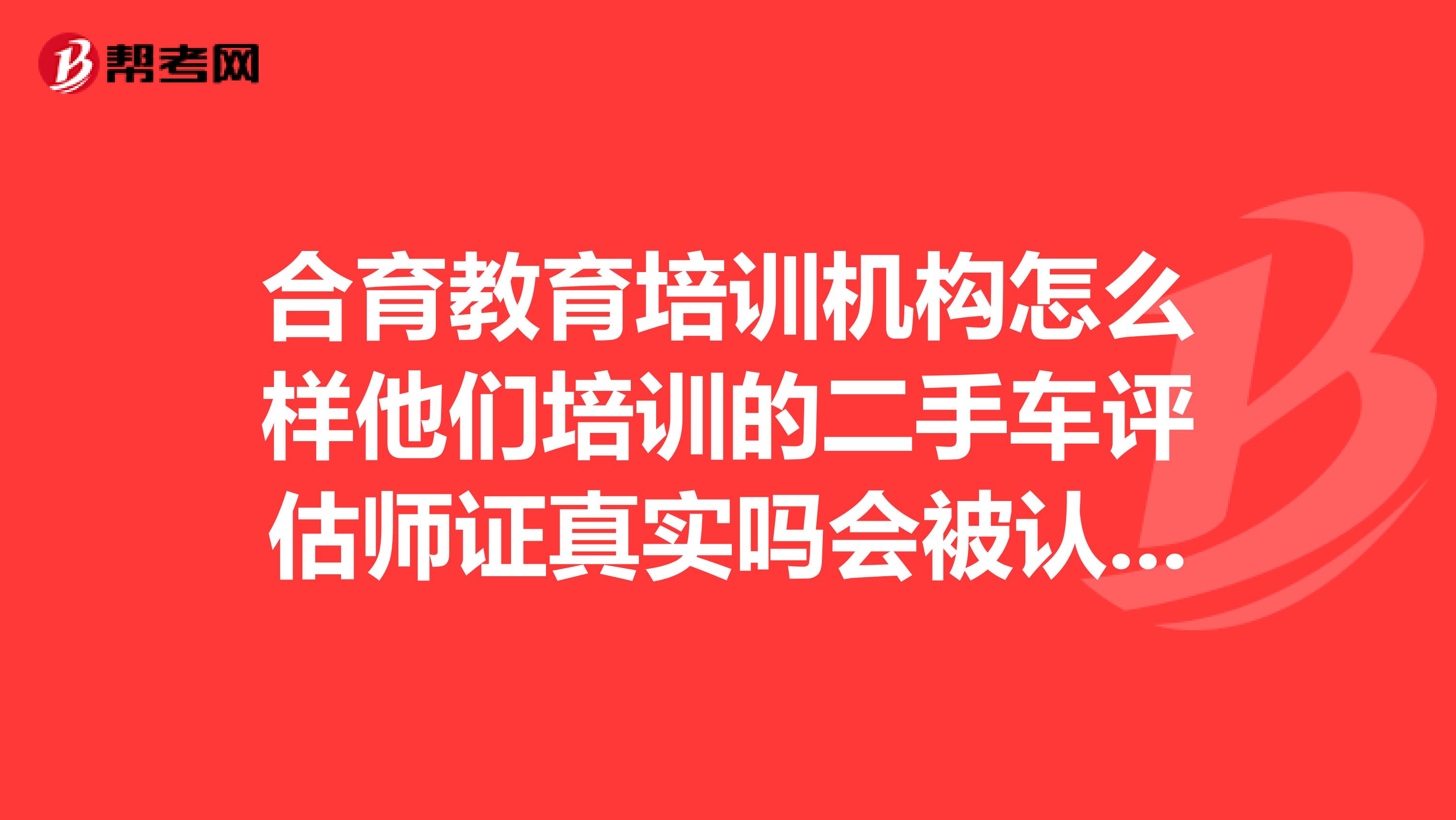 合育教育培训机构怎么样他们培训的二手车评估师证真实吗会被认可么