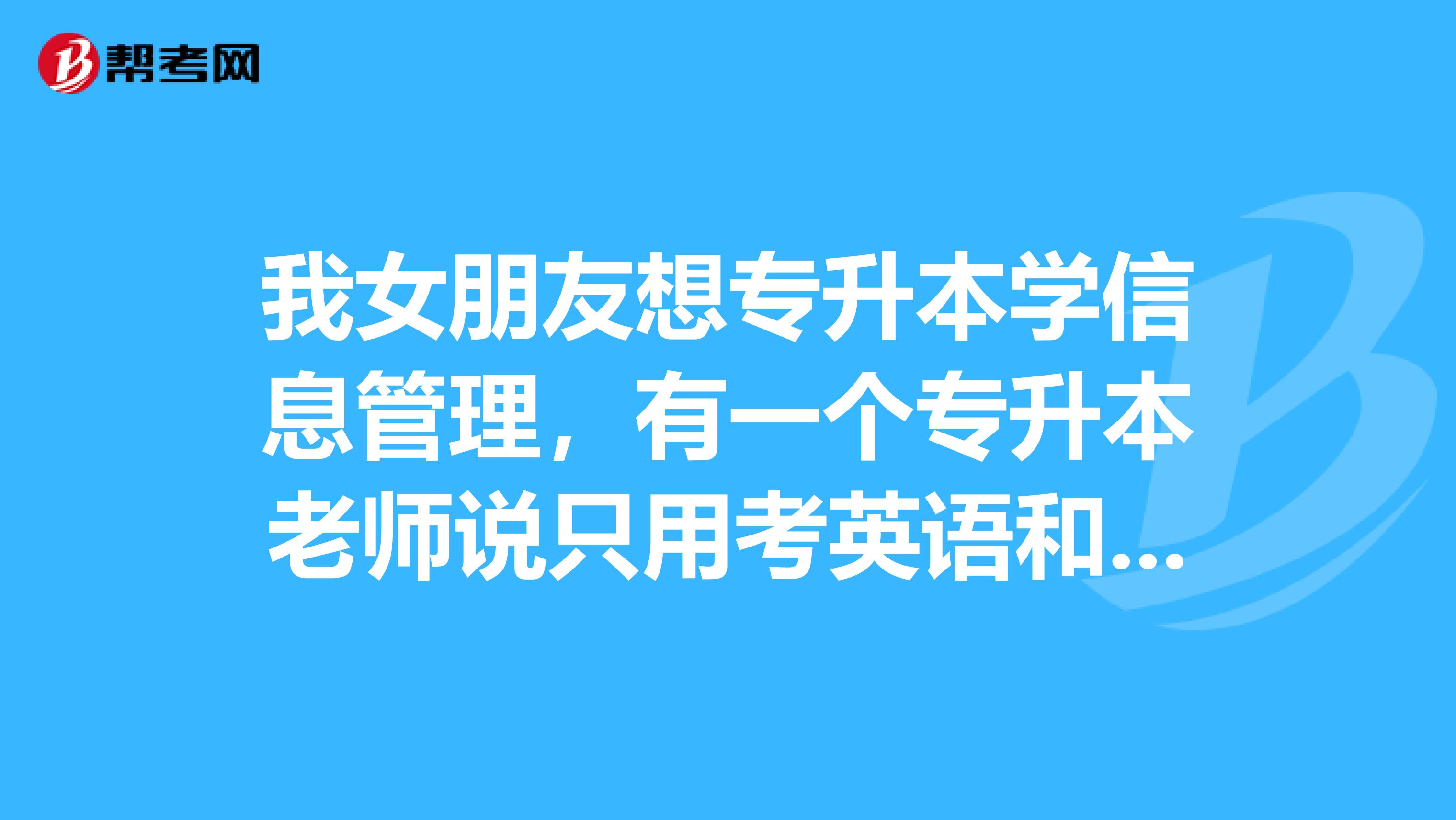 我女朋友想专升本学信息管理，有一个专升本老师说只用考英语和数学，我感觉不太对，这是真的吗？