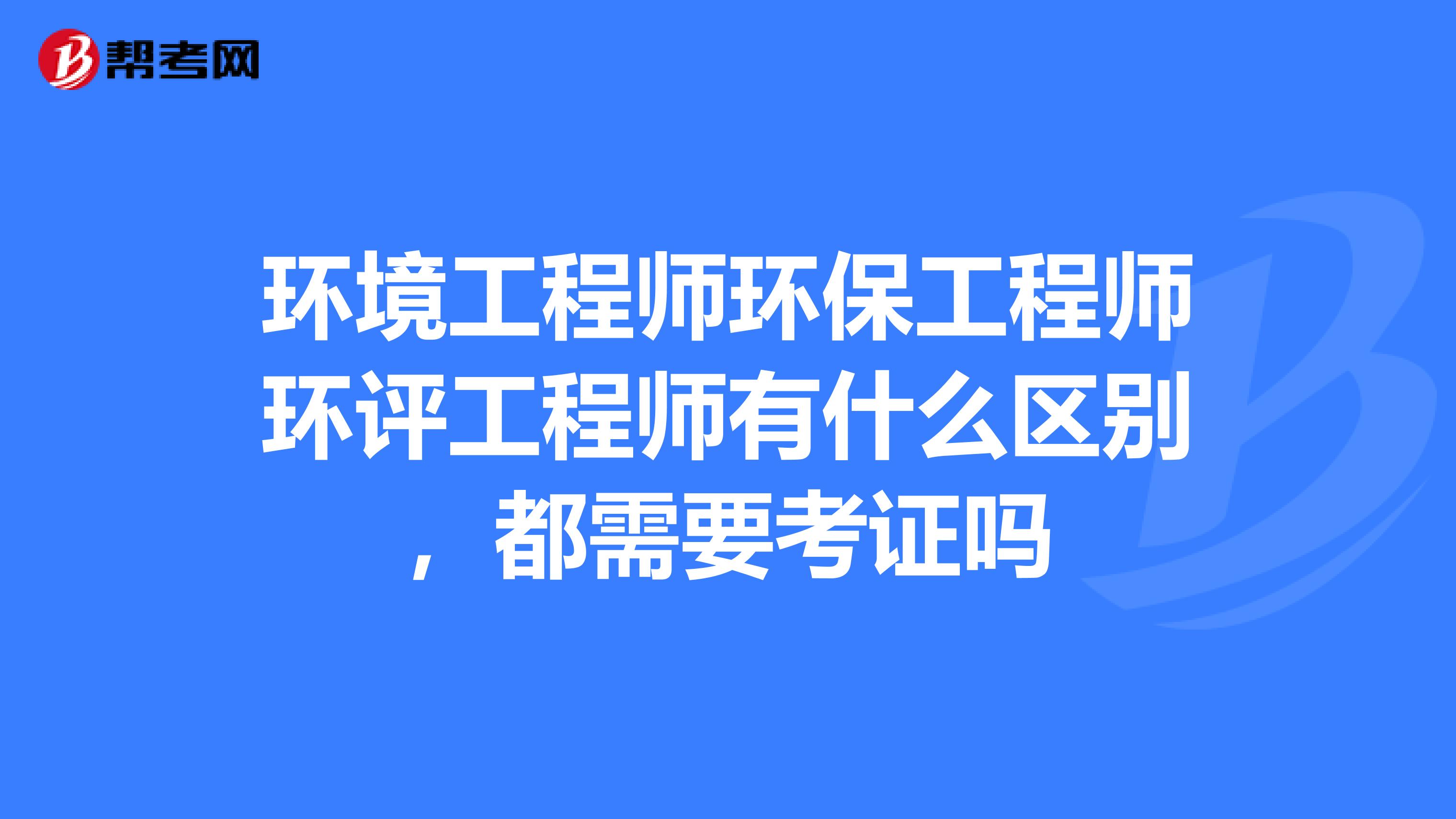 环境工程师环保工程师环评工程师有什么区别，都需要考证吗
