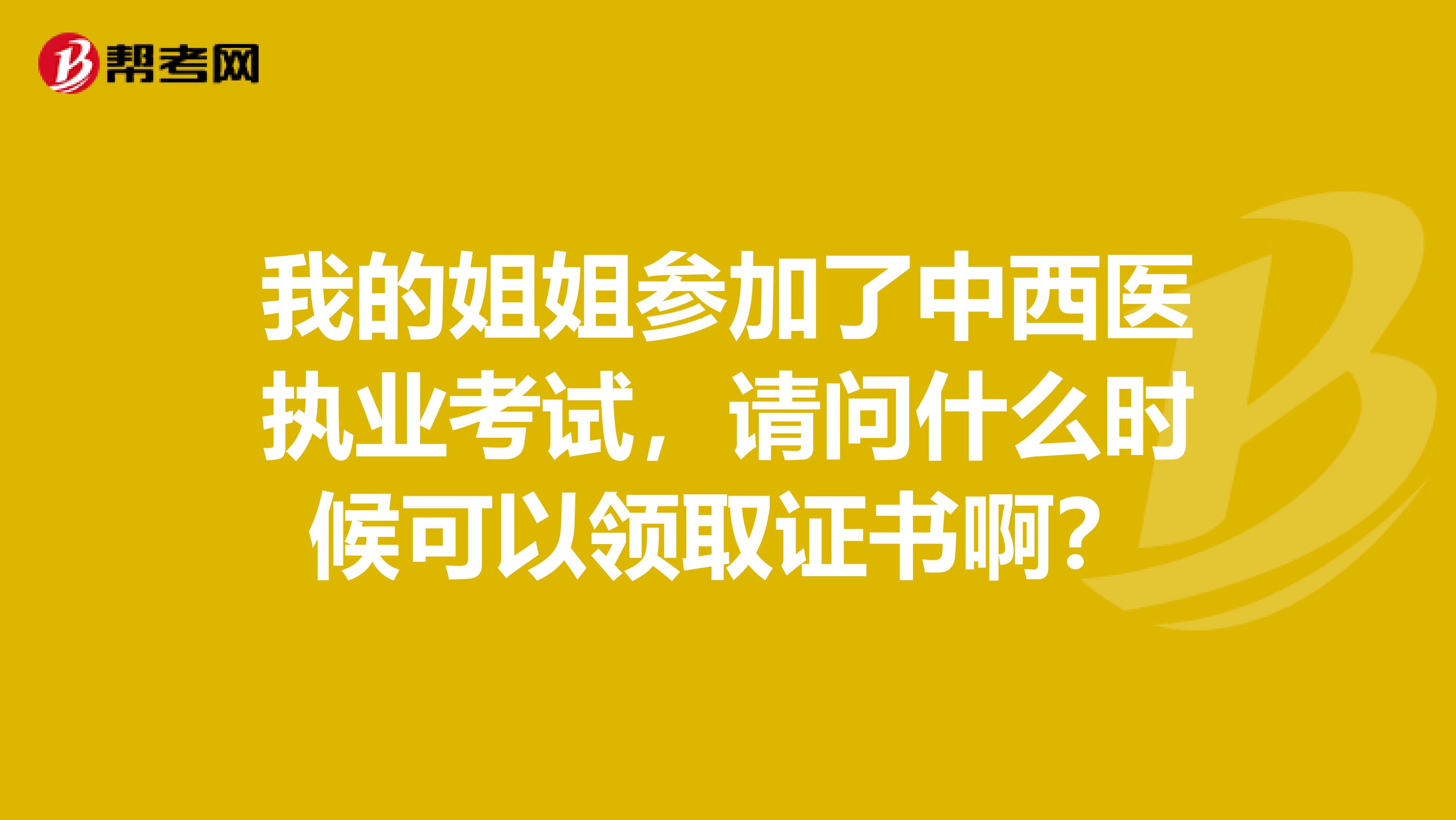 我的姐姐参加了中西医执业考试，请问什么时候可以领取证书啊？