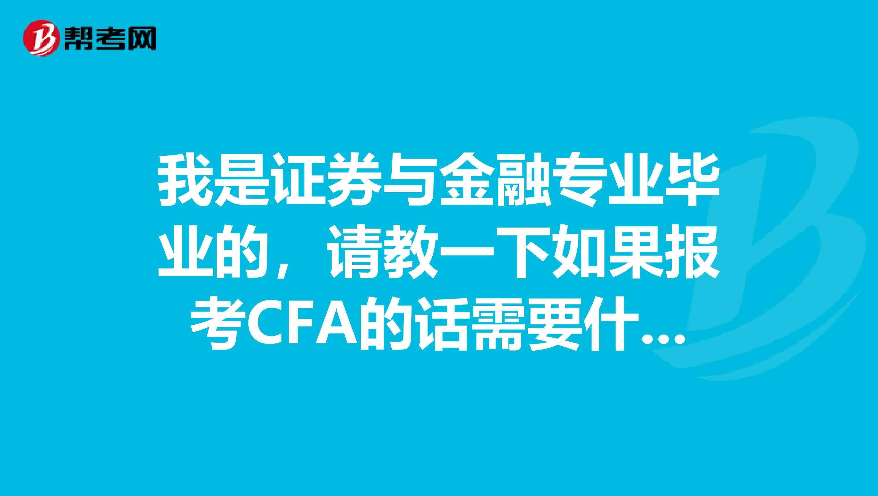 我是证券与金融专业毕业的,请教一下如果报考CFA的话需要什么条件,考些什么?