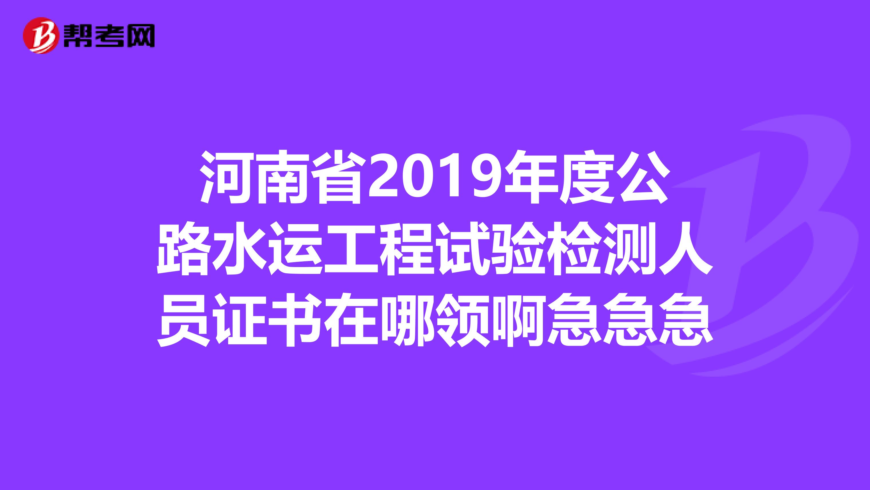河南省2019年度公路水运工程试验检测人员证书在哪领啊急急急