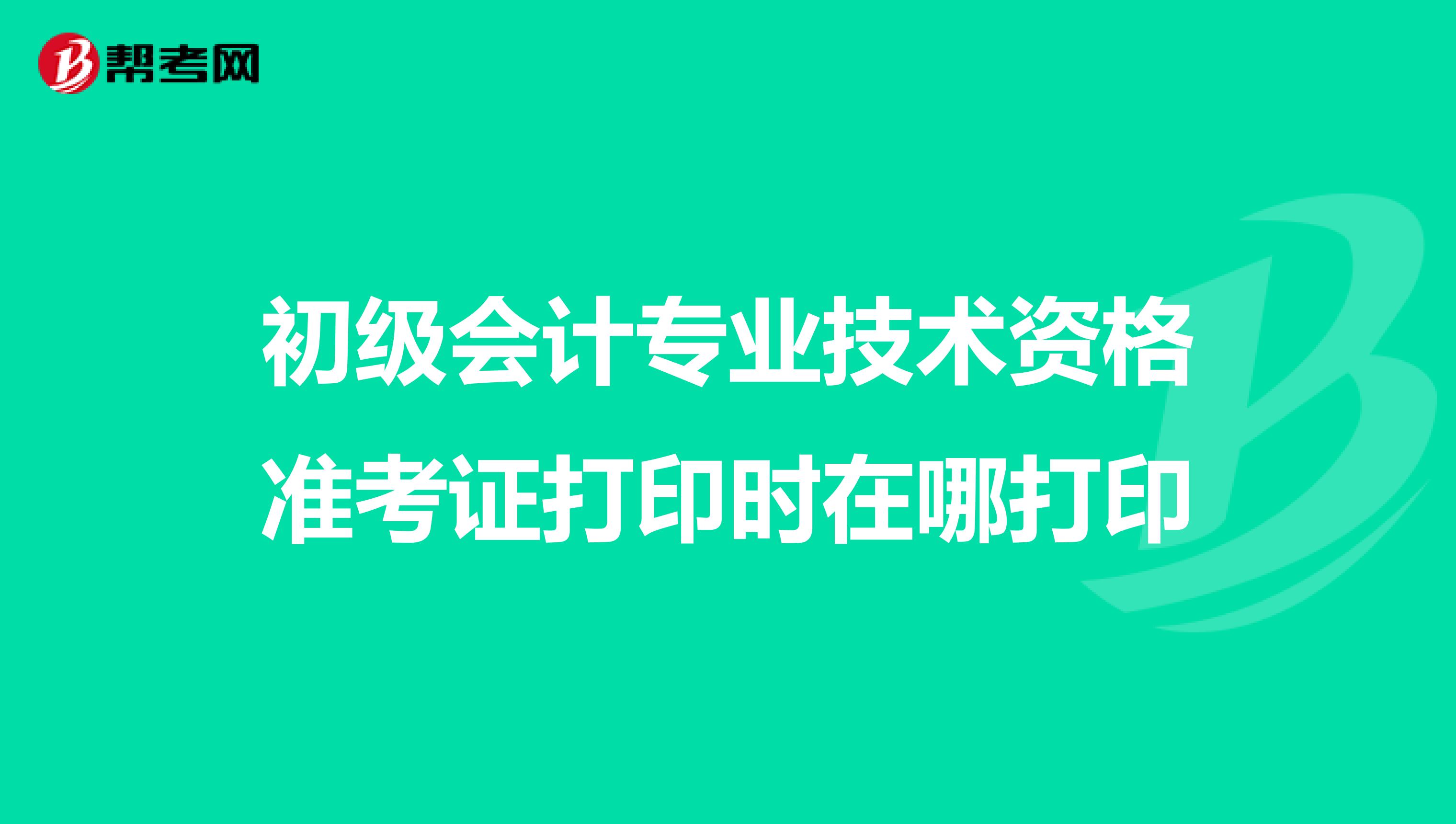 初級會計專業(yè)技術(shù)資格準考證打印時在哪打印