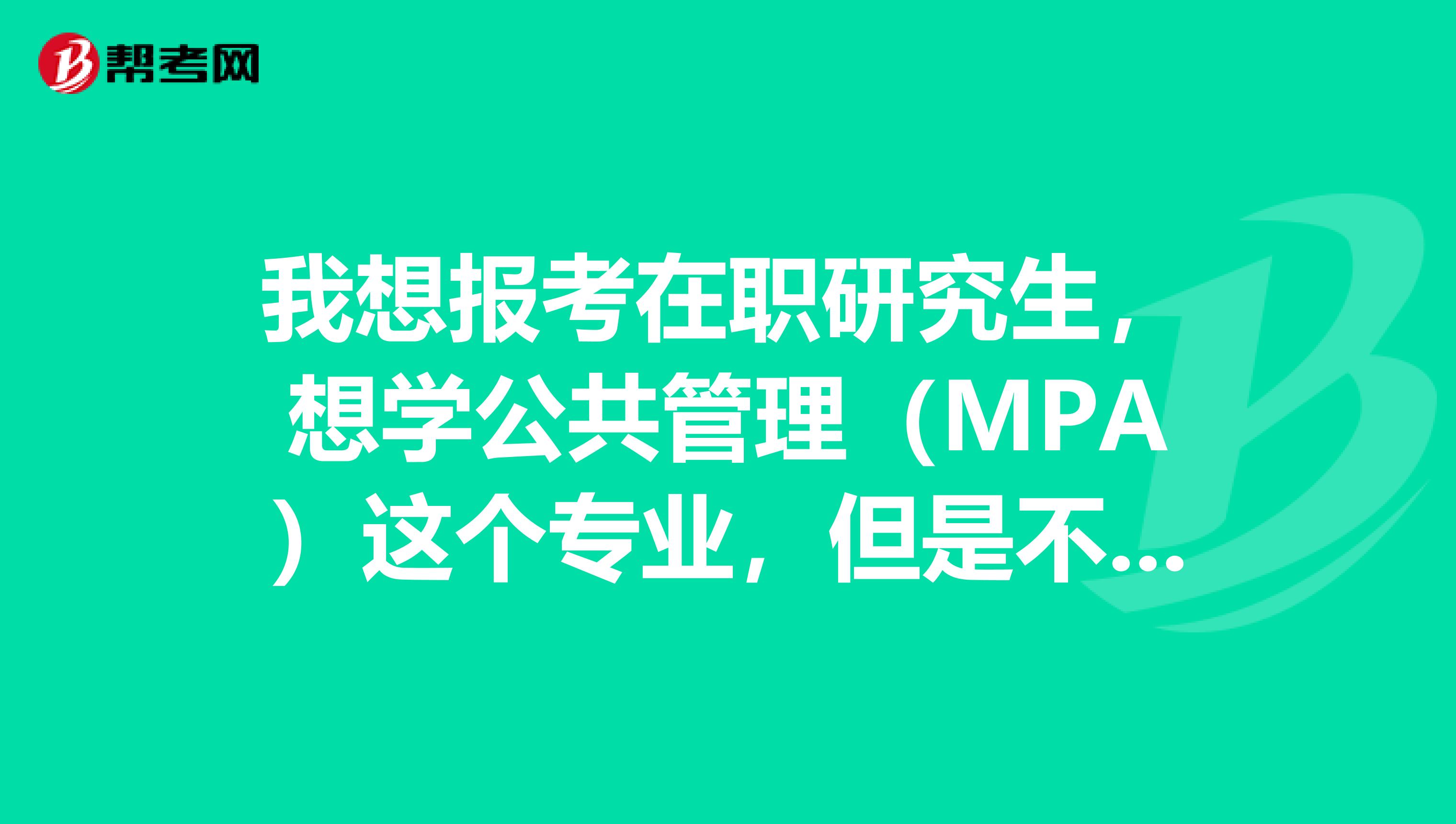 我想报考在职研究生，想学公共管理（MPA）这个专业，但是不知道考试要考什么以及该复习哪方面的知识？？
