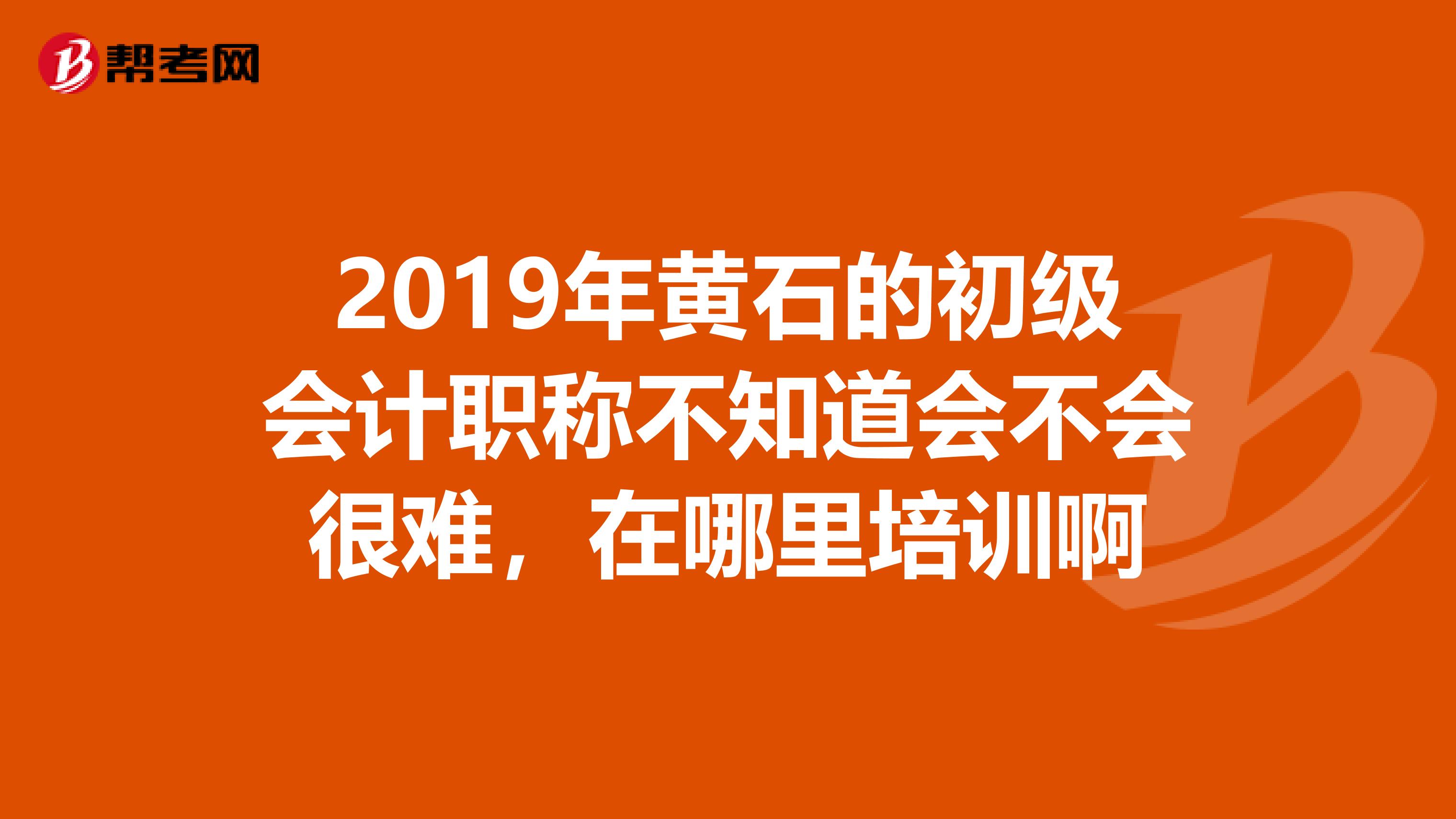 2019年黄石的初级会计职称不知道会不会很难，在哪里培训啊