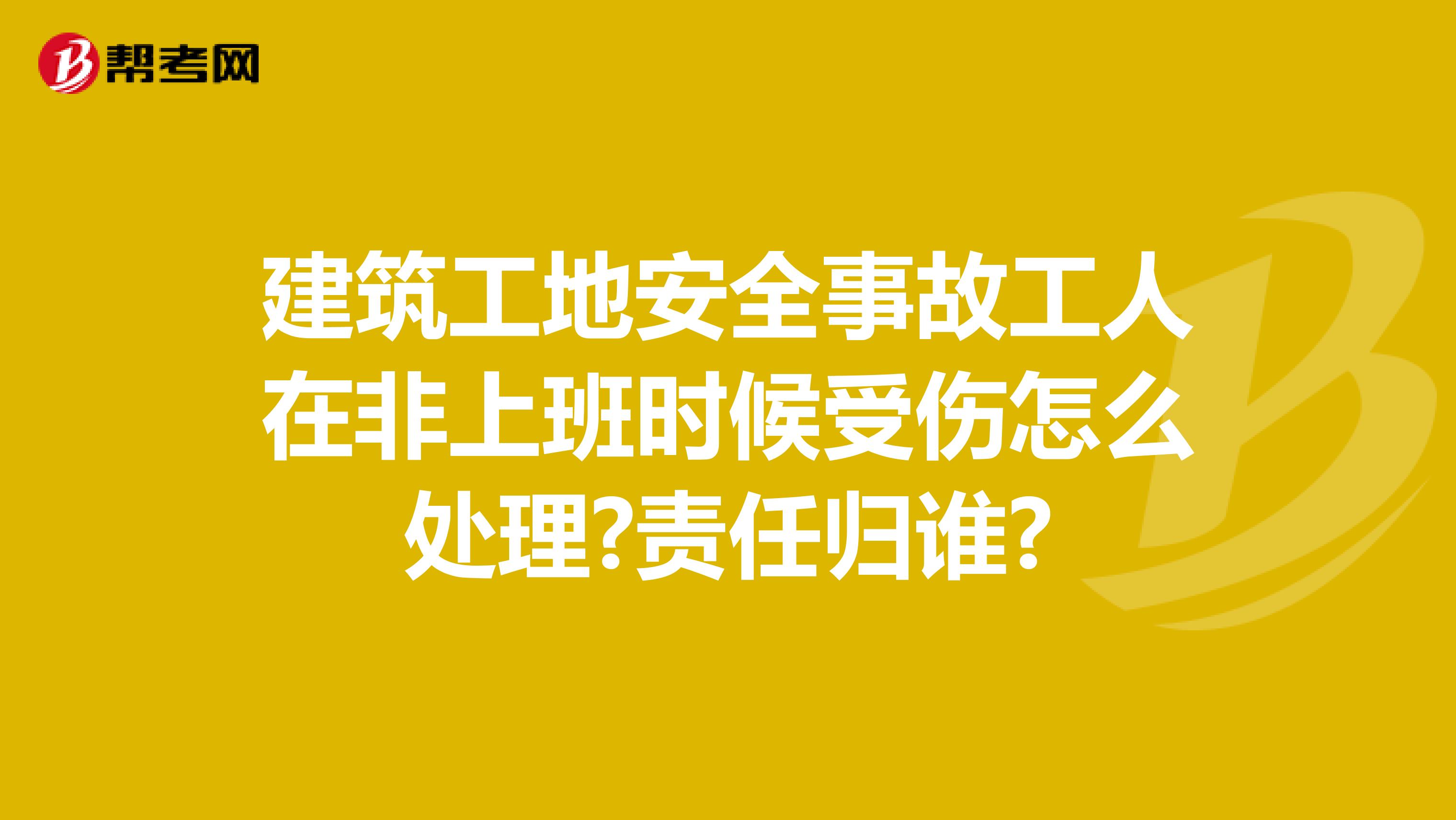 建筑工地安全事故工人在非上班时候受伤怎么处理?责任归谁?