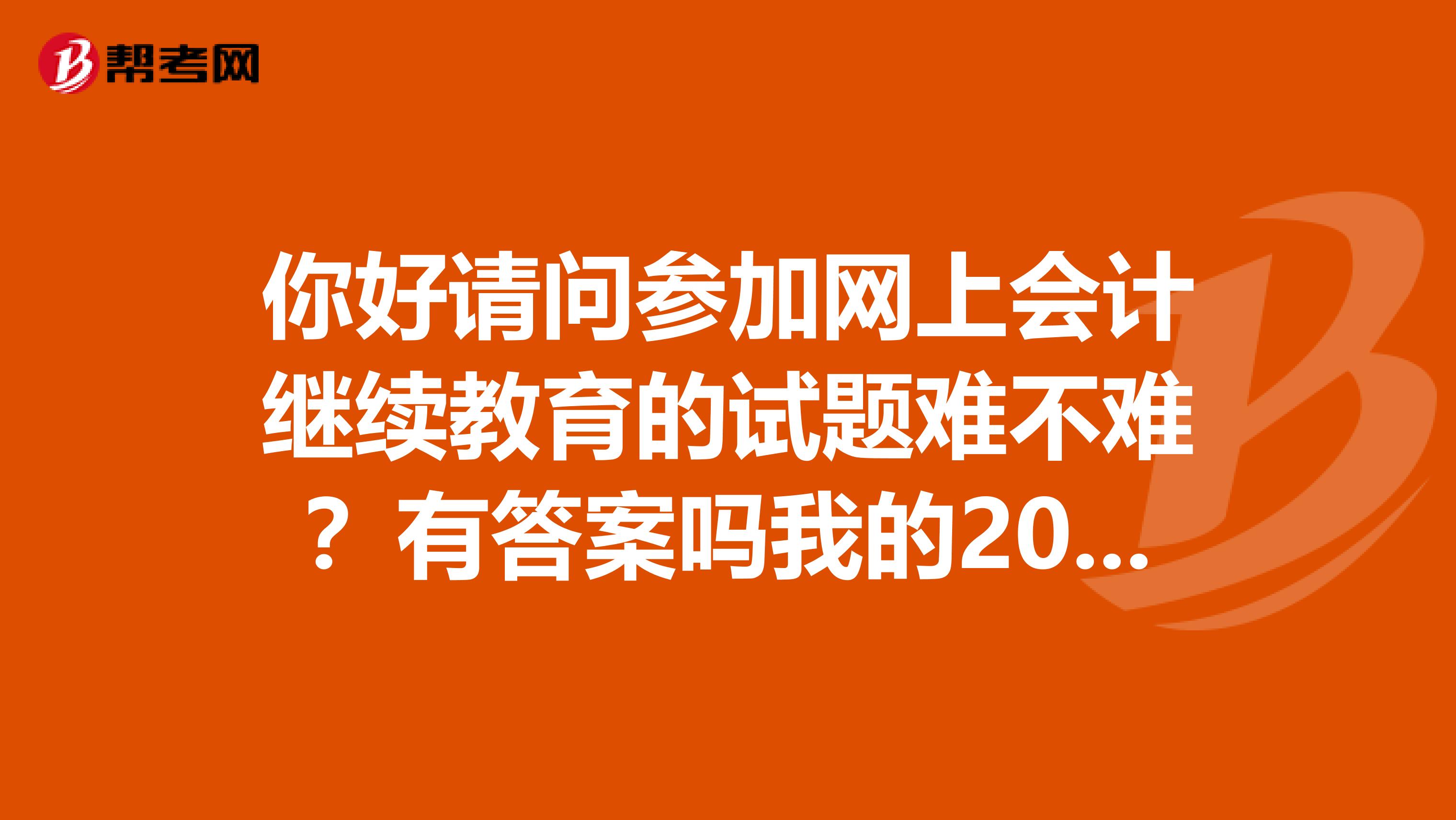 你好请问参加网上会计继续教育的试题难不难？有答案吗我的2019年和2019年的都没有年审