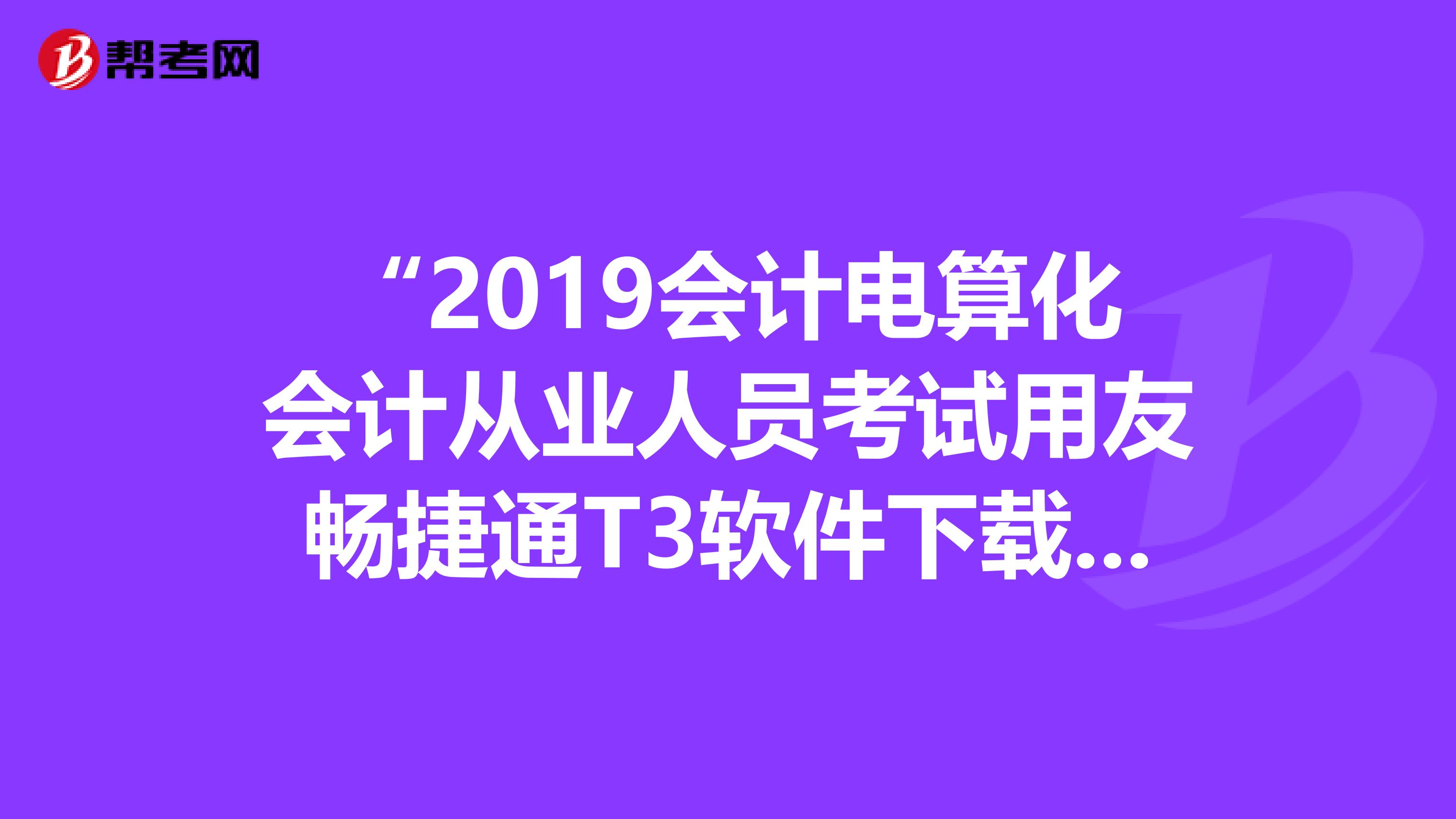 “2019会计电算化会计从业人员考试用友畅捷通T3软件下载及安装说明和操作教程”,谁可以给我发一份啊，