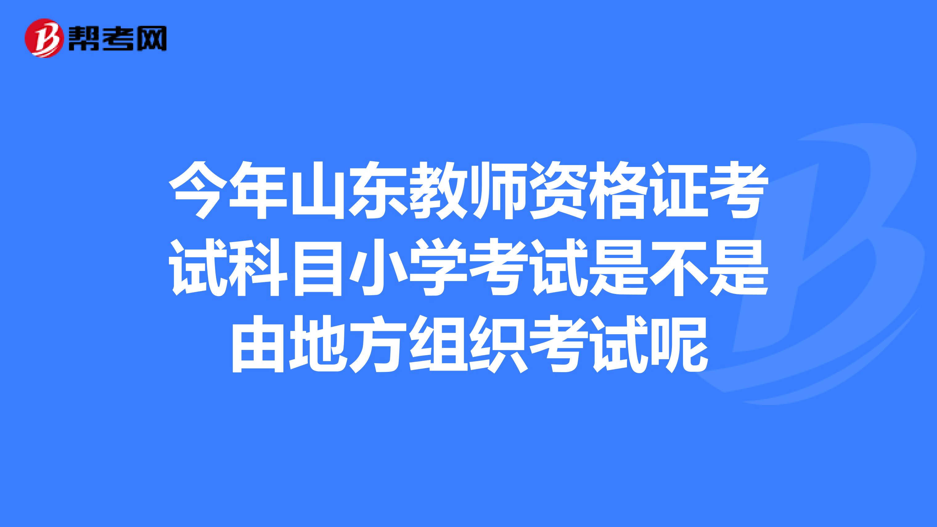 今年山东教师资格证考试科目小学考试是不是由地方组织考试呢