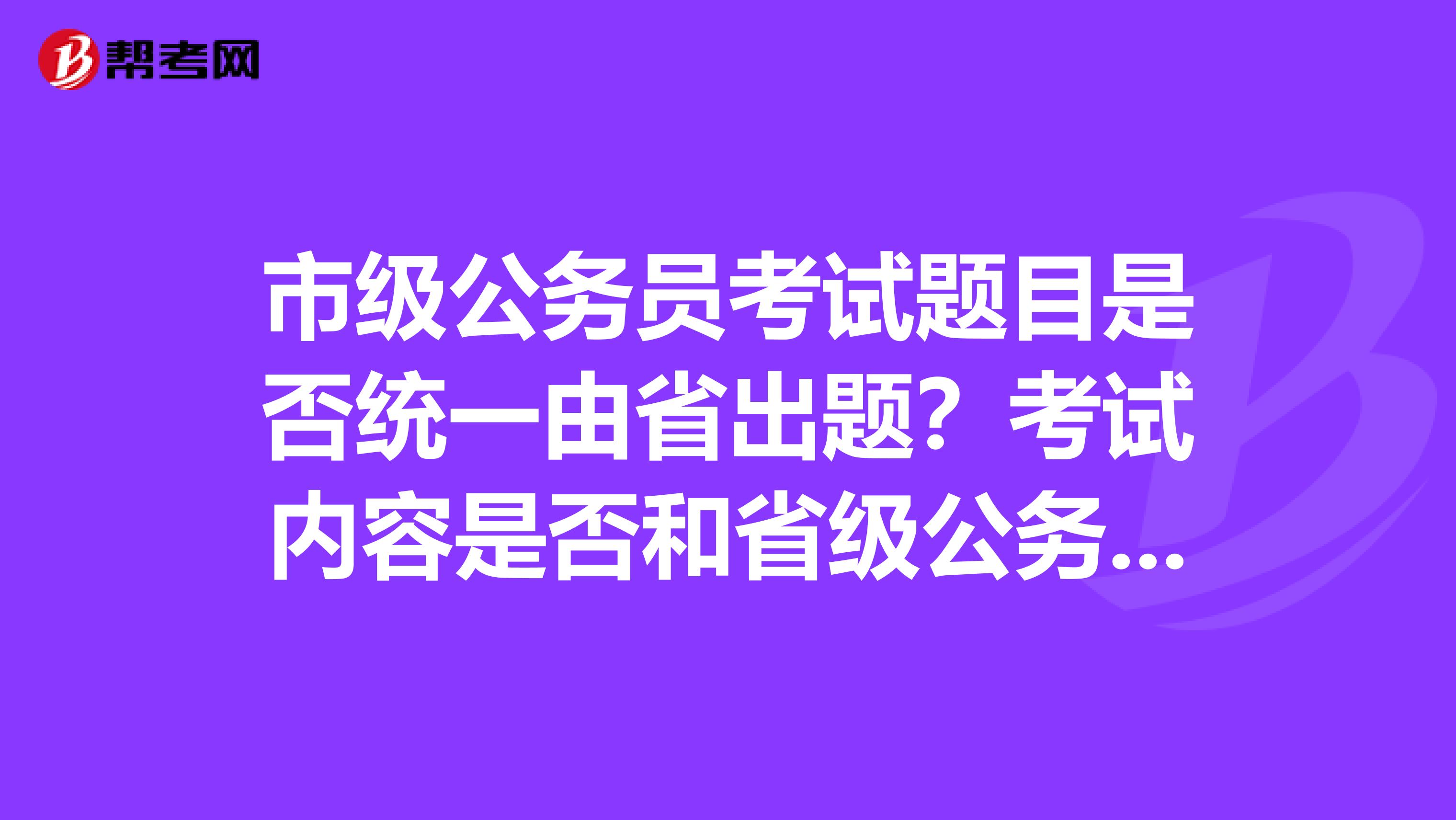 市级公务员考试题目是否统一由省出题?考试内容是否和省级公务员一样?
