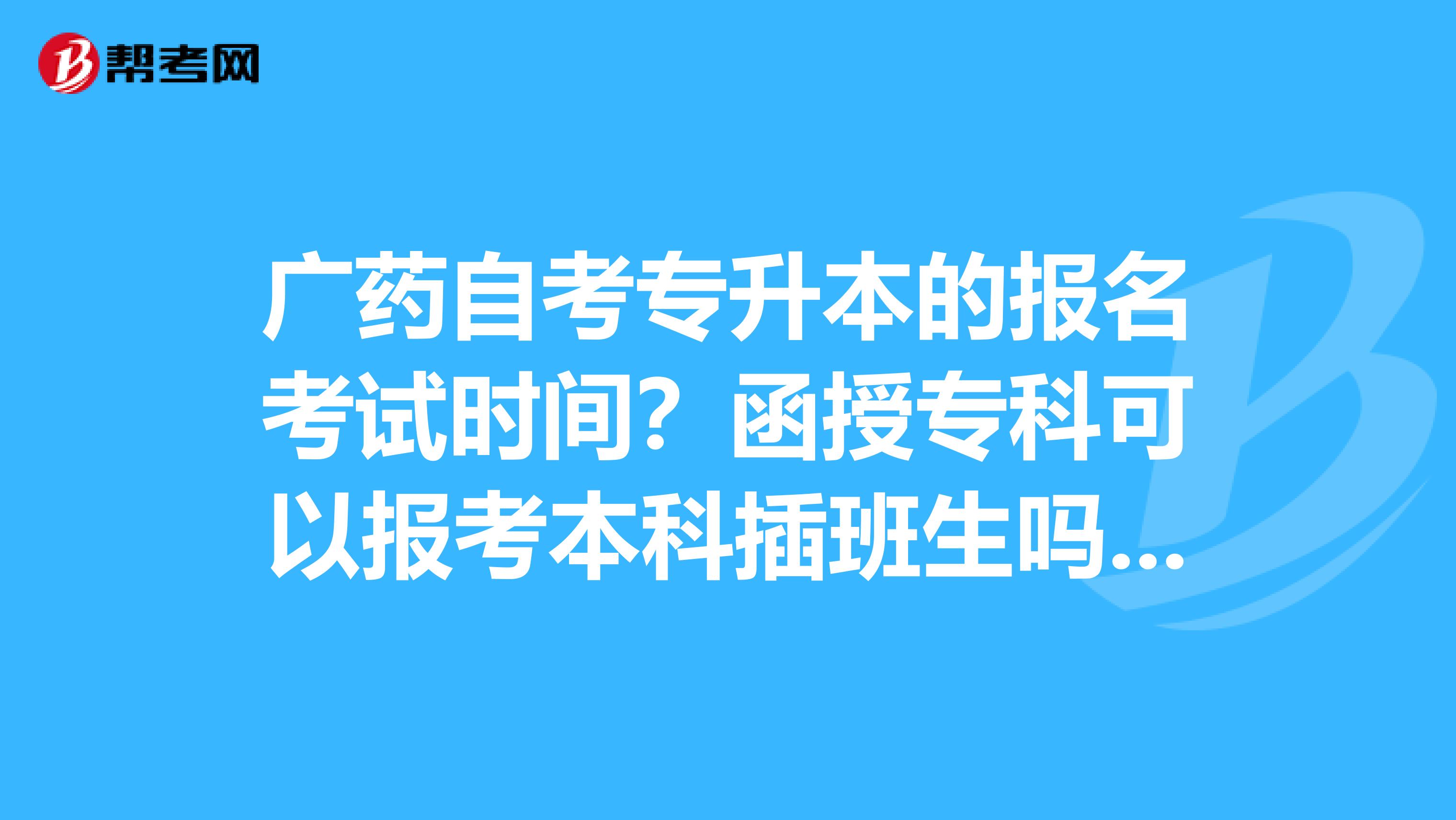 广药自考专升本的报名考试时间？函授专科可以报考本科插班生吗？若能报考，则需要读几年？