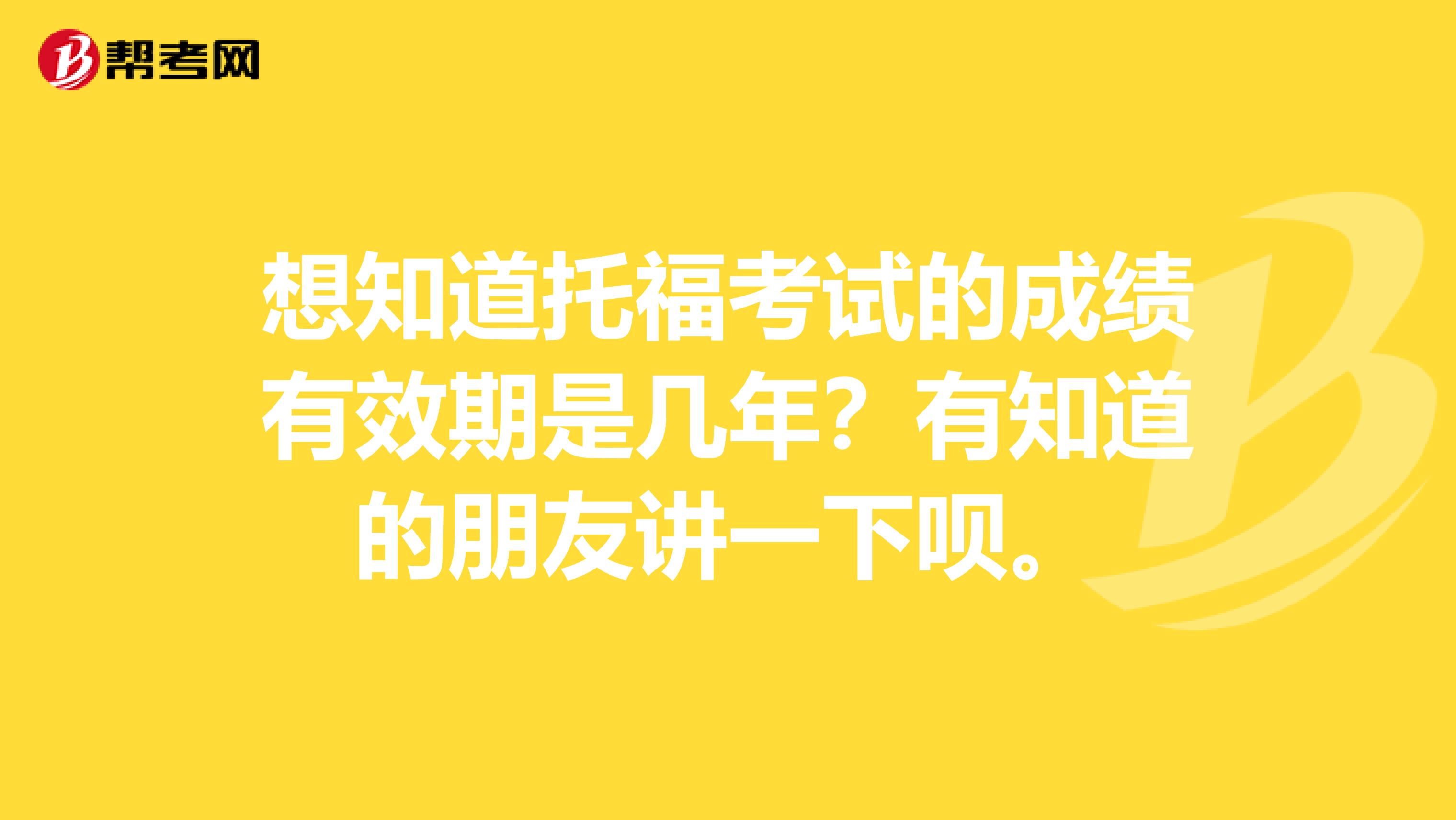 想知道托福考试的成绩有效期是几年？有知道的朋友讲一下呗。