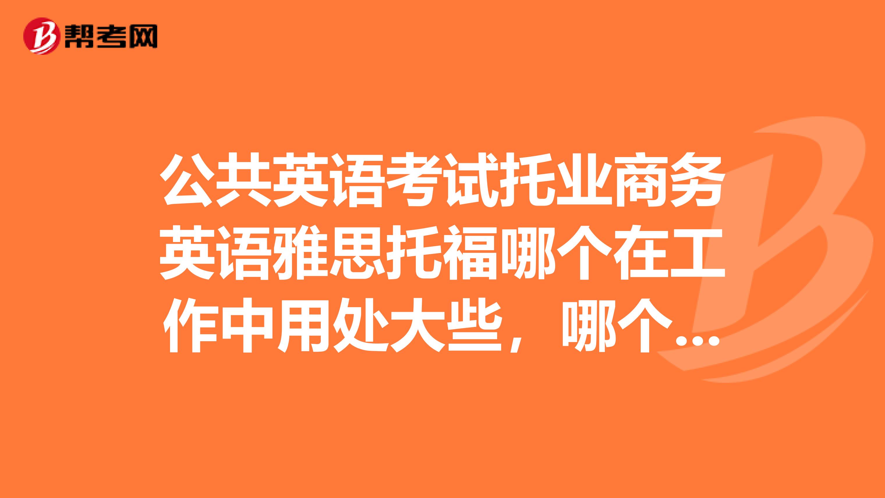 公共英语考试托业商务英语雅思托福哪个在工作中用处大些，哪个好考些