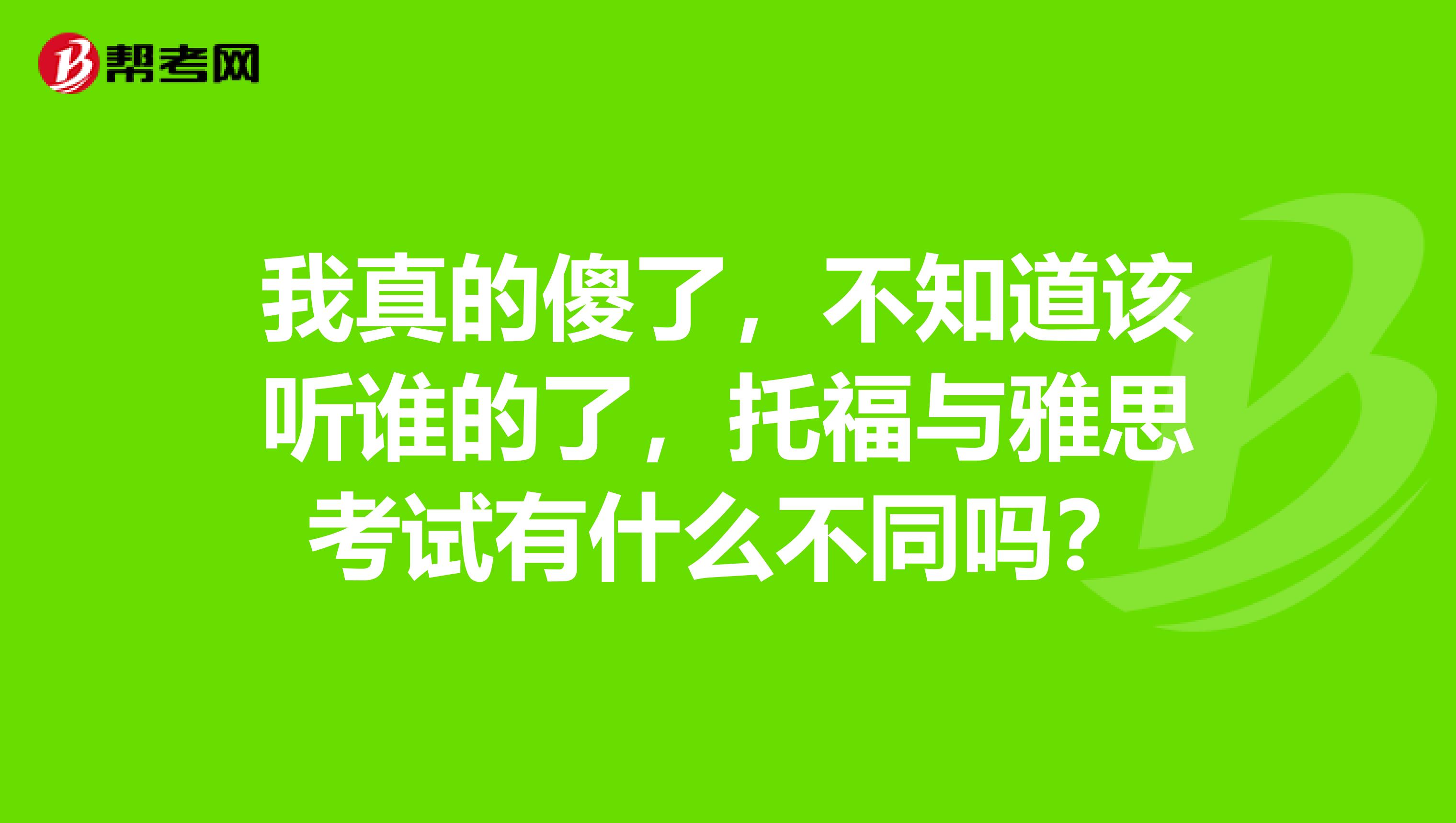 我真的傻了,不知道该听谁的了,托福与雅思考试有什么不同吗?