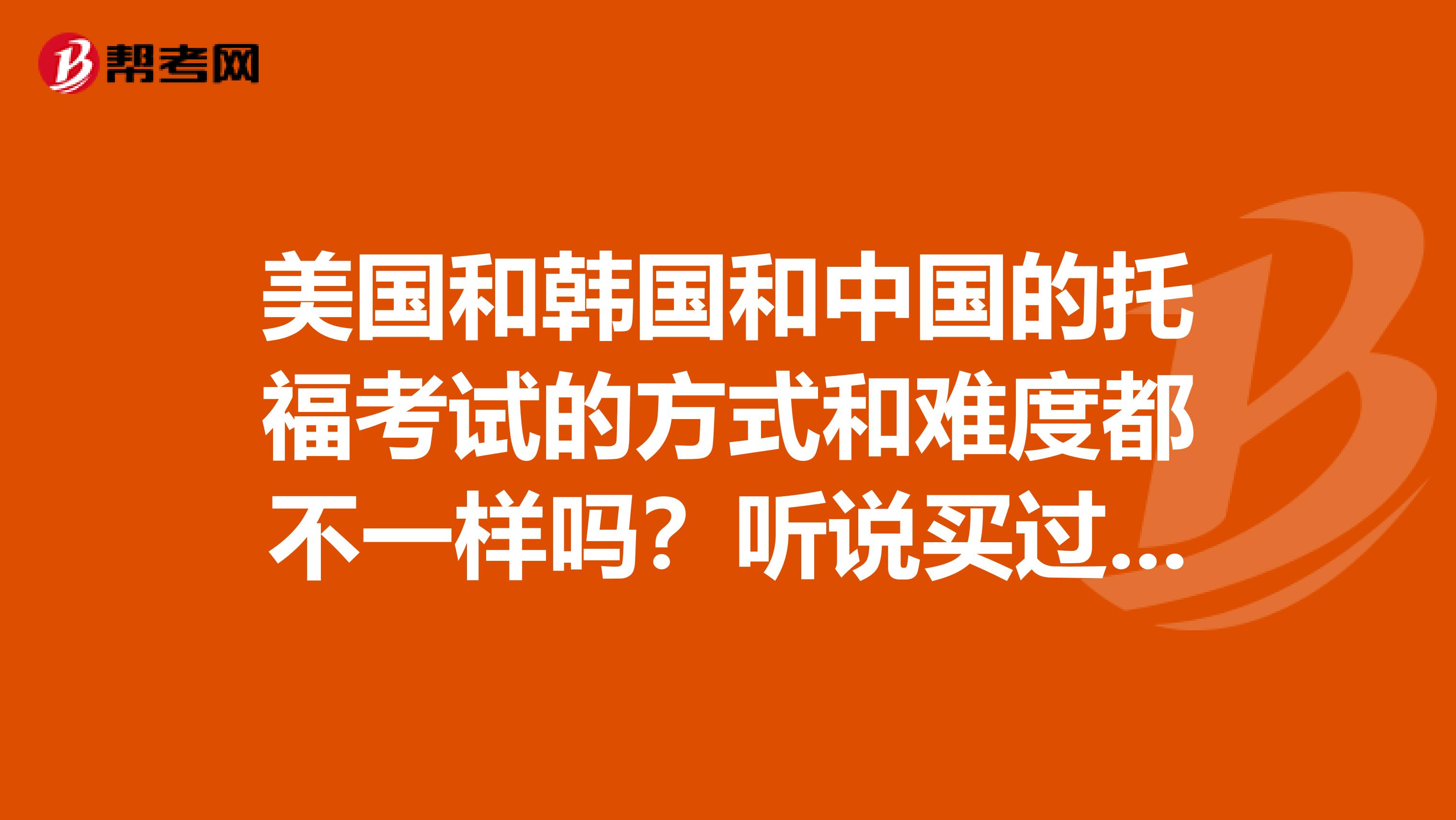 美国和韩国和中国的托福考试的方式和难度都不一样吗？听说买过和韩国是一样的问题。但中国和美国怎样？