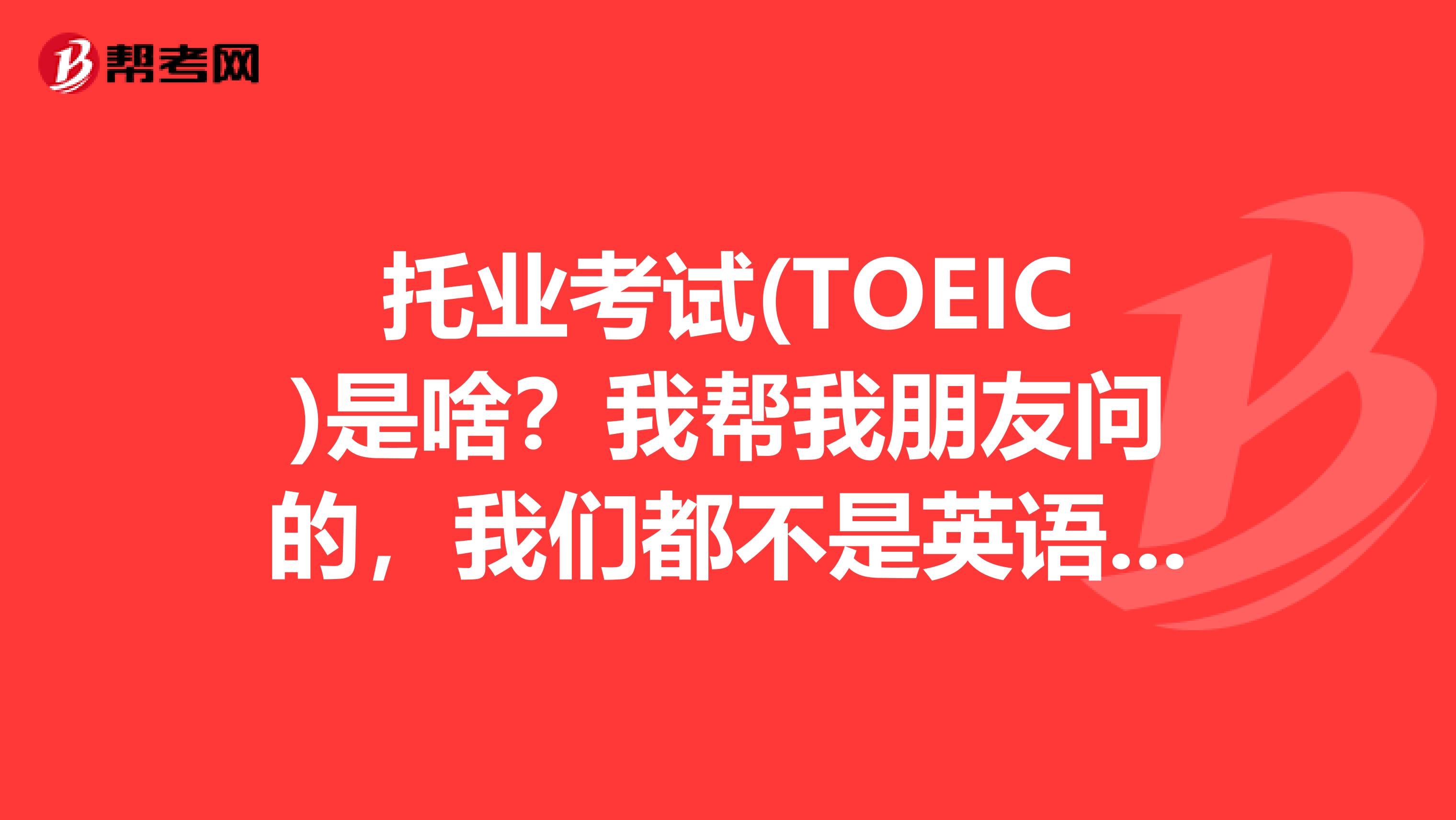 托业考试(TOEIC)是啥？我帮我朋友问的，我们都不是英语专业。