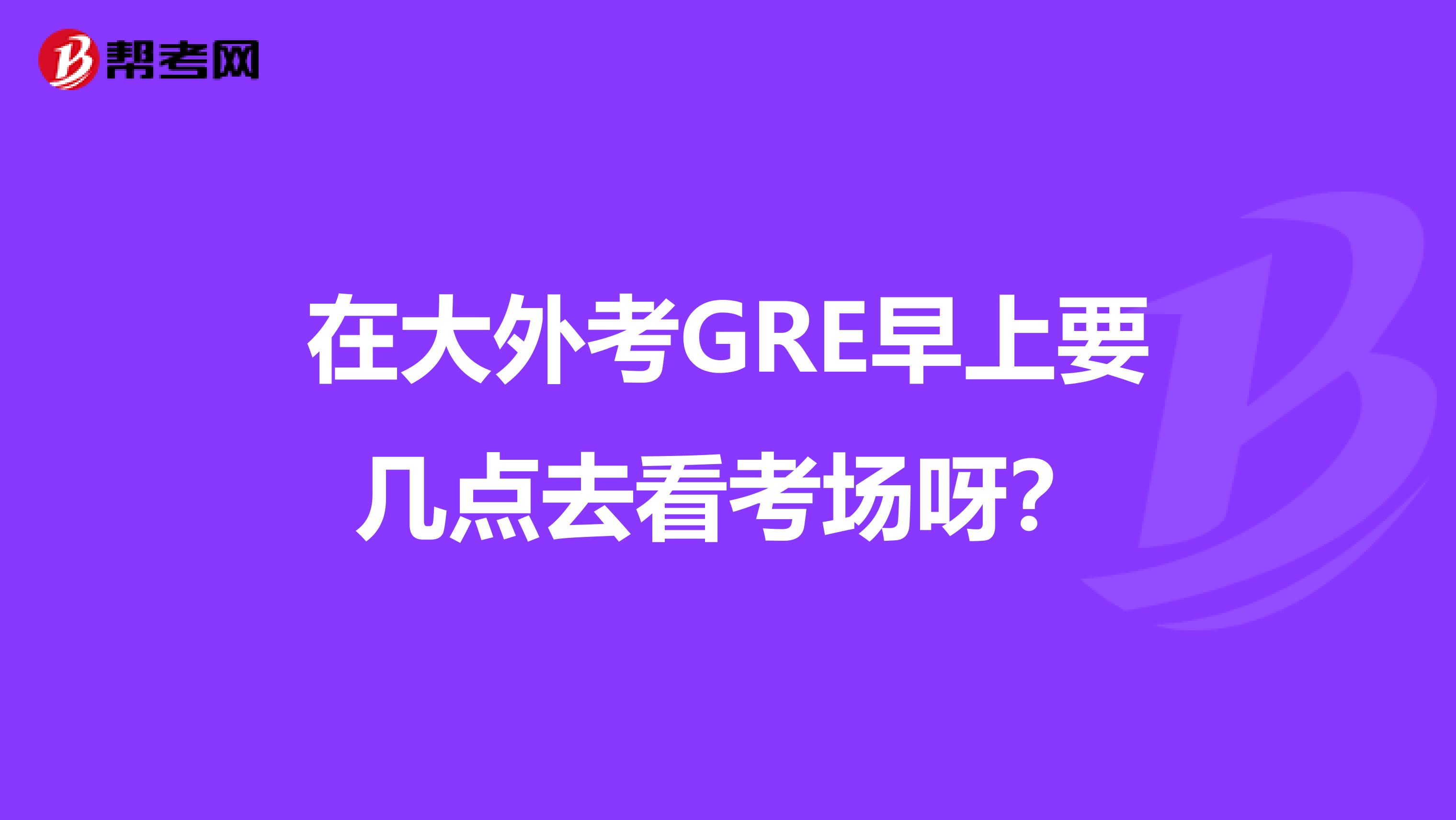 在大外考GRE早上要几点去看考场呀?