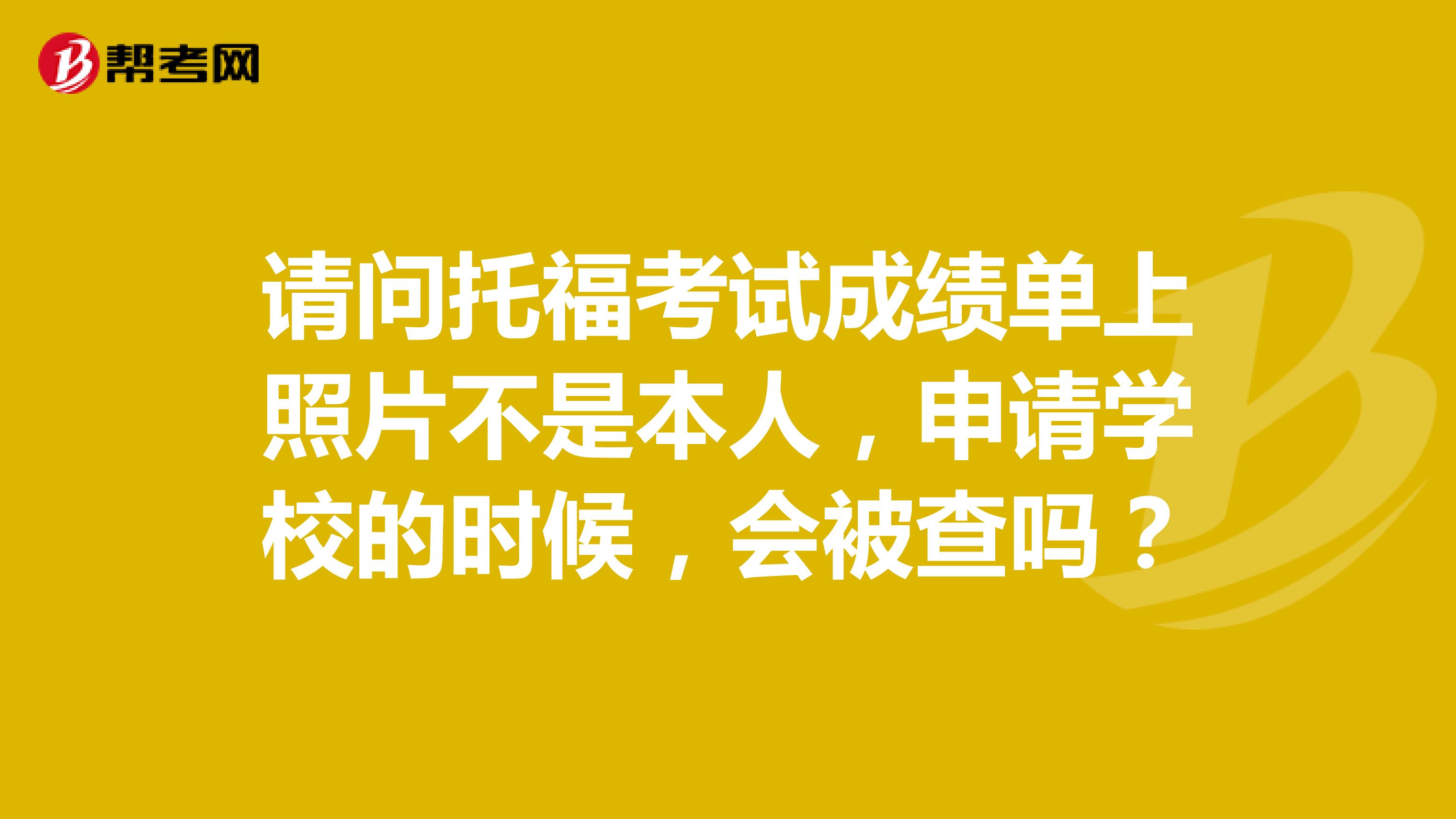 请问托福考试成绩单上照片不是本人,申请学校的时候,会被查吗?