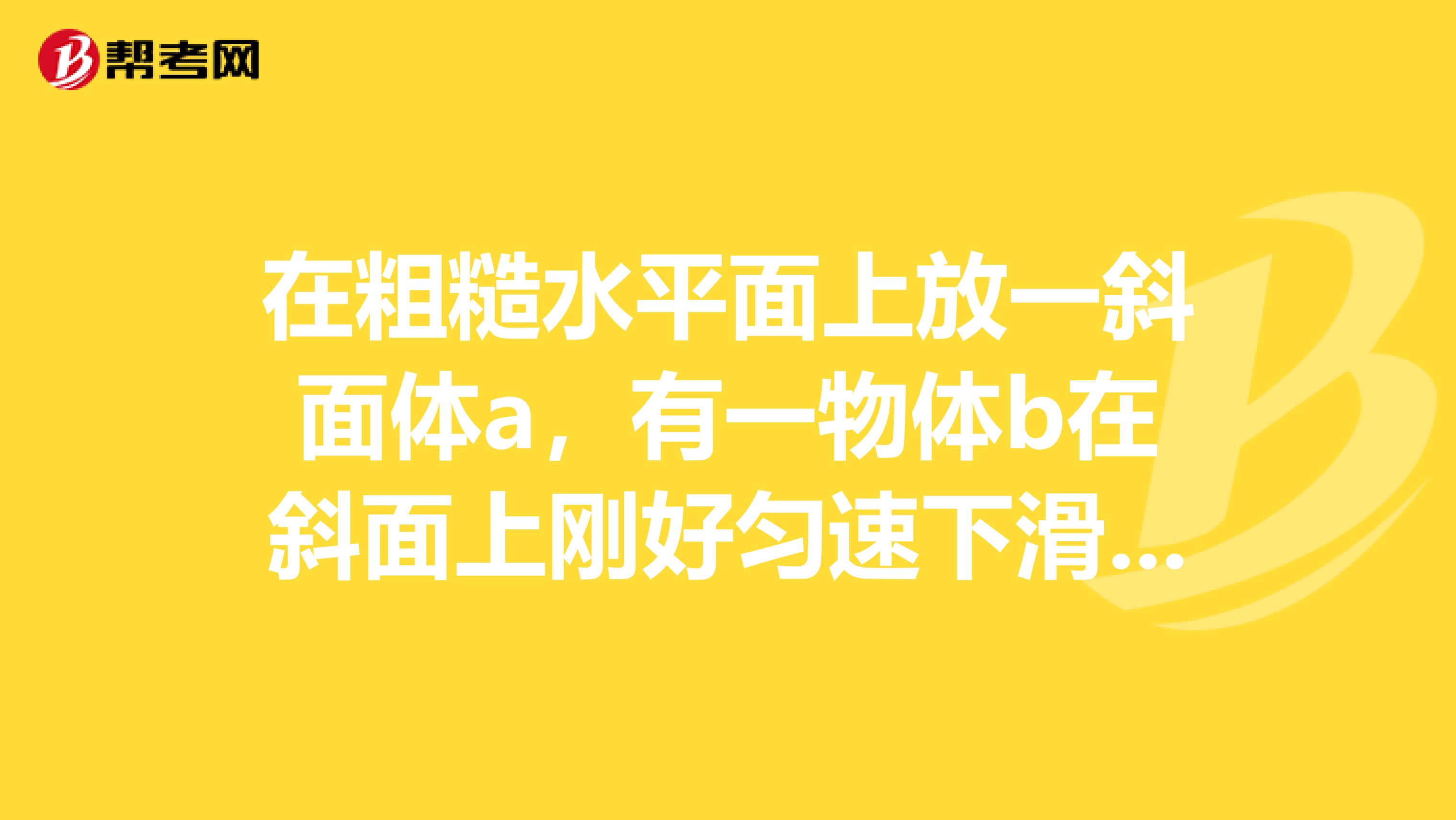 在粗糙水平面上放一斜面体a,有一物体b在斜面上刚好匀速下滑,现在b上施加沿斜面向下的力F,使b沿斜面加速