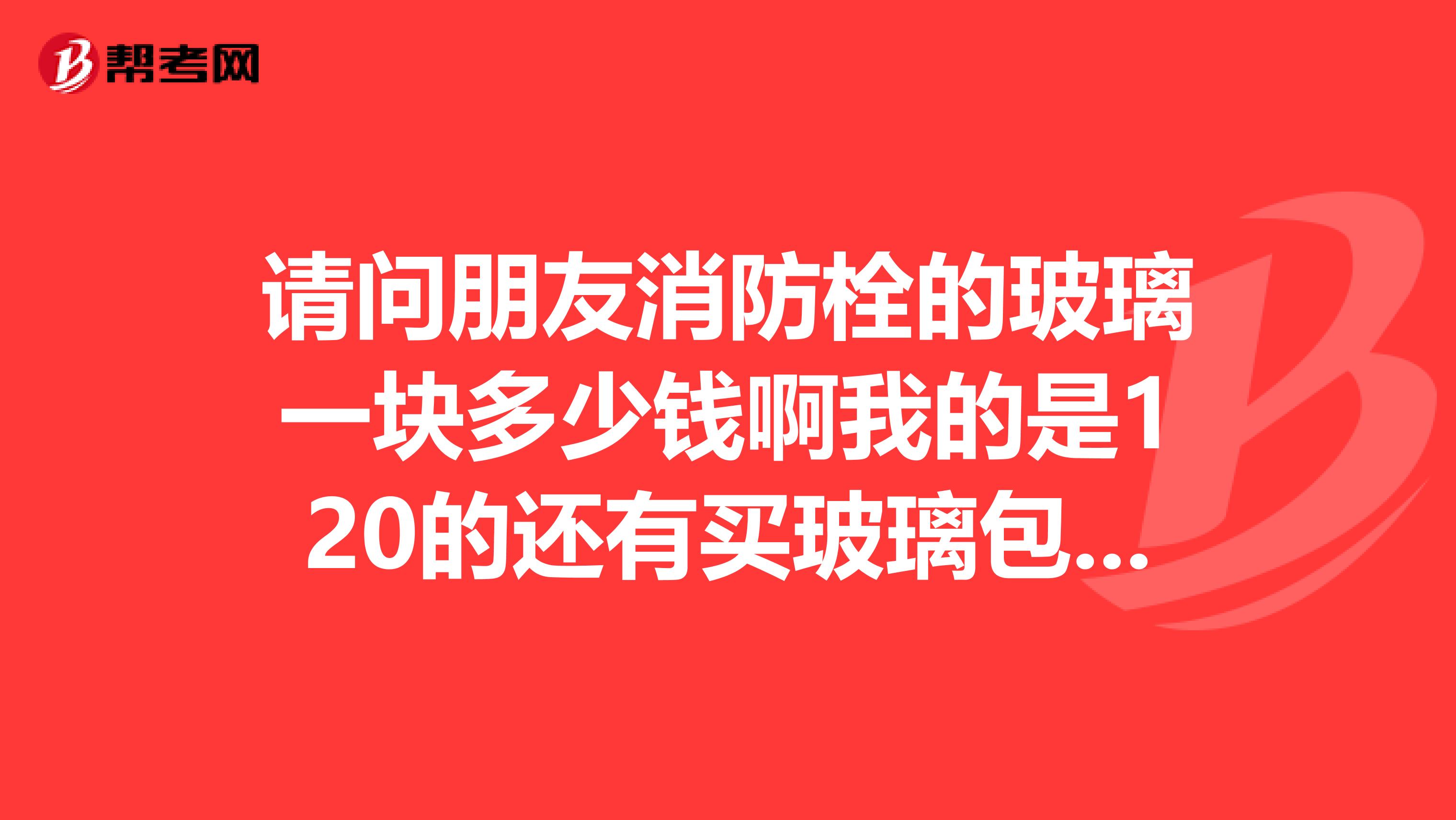 请问朋友消防栓的玻璃一块多少钱啊我的是120的还有买玻璃包安装吗？