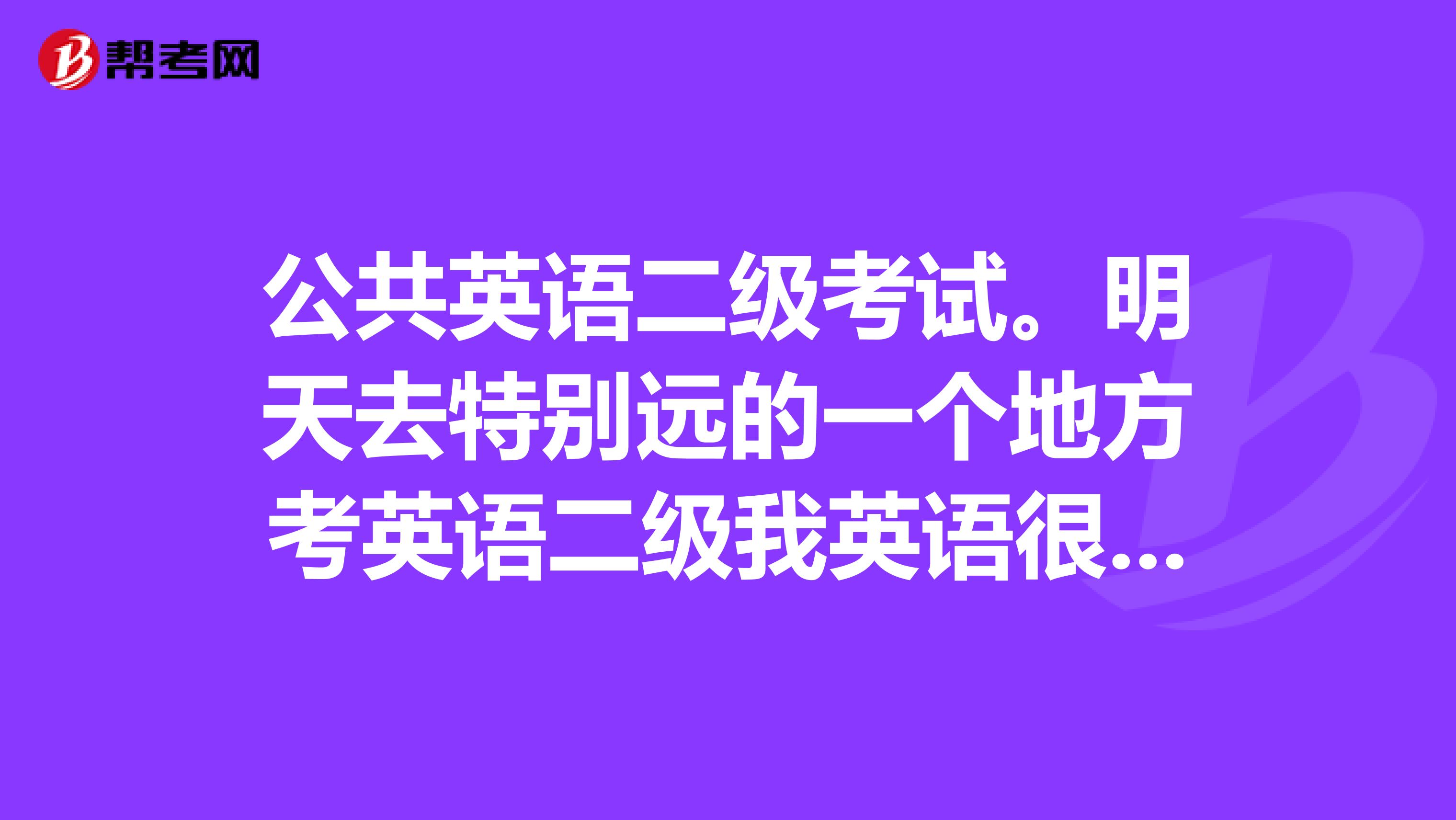 公共英语二级考试。明天去特别远的一个地方考英语二级我英语很差中考就50来分原来抱着侥幸心理觉