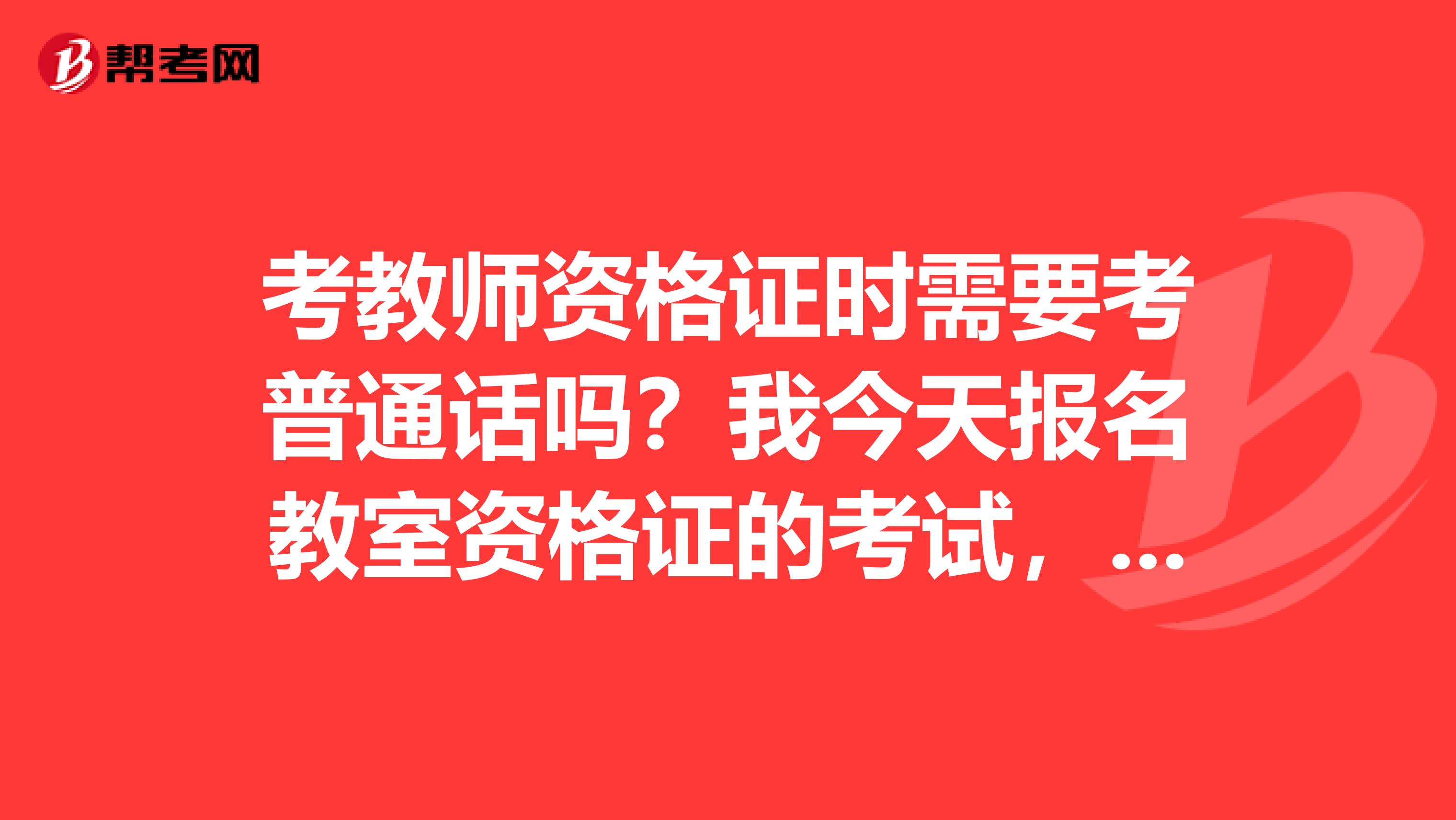 考教师资格证时需要考普通话吗？我今天报名教室资格证的考试，但是我没有普通话证，我事美术专业的学生，请问报考教室资格的考试一定要有普通话等级么？我还赶趟么？
