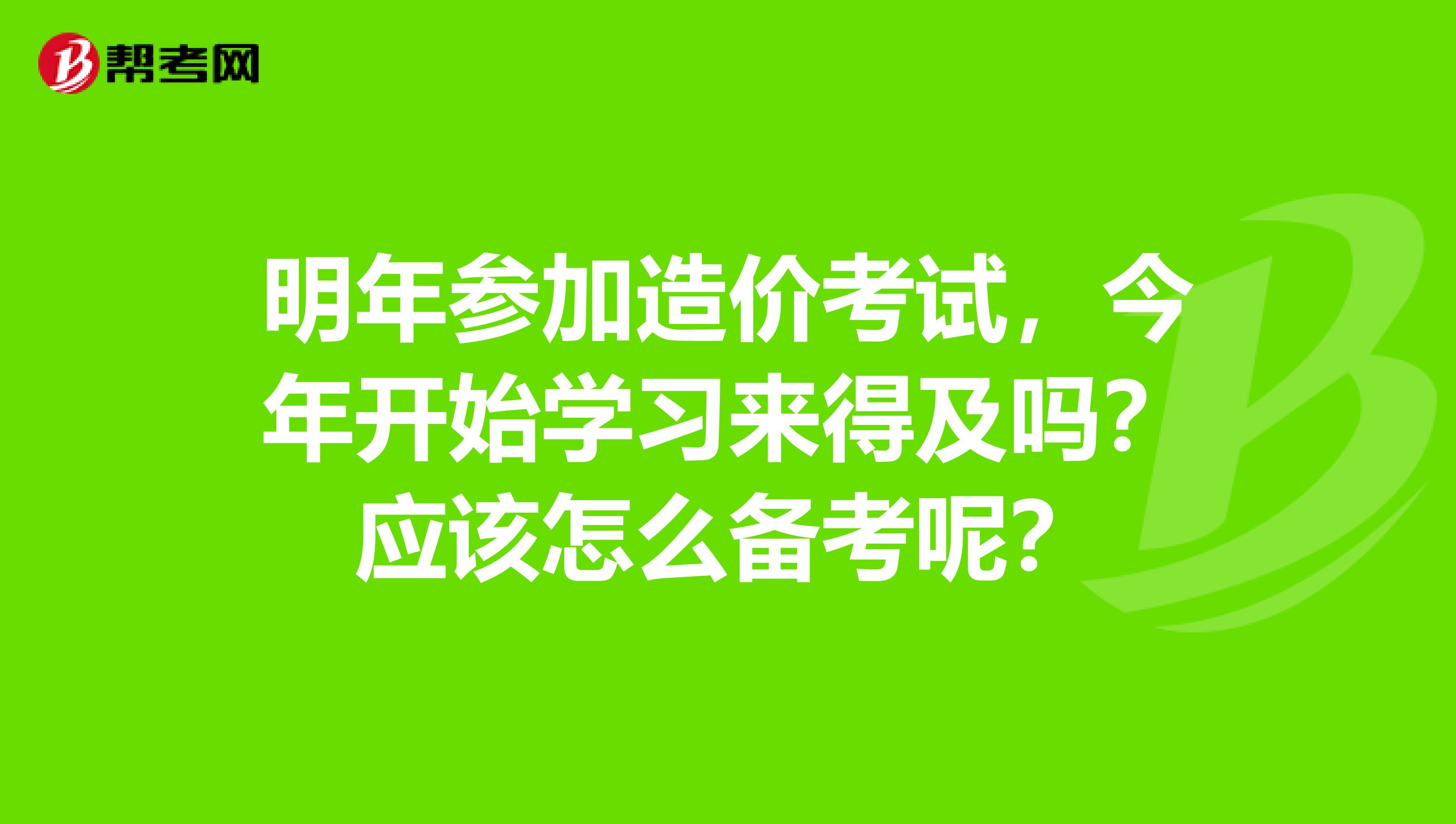 明年参加造价考试，今年开始学习来得及吗？应该怎么备考呢？