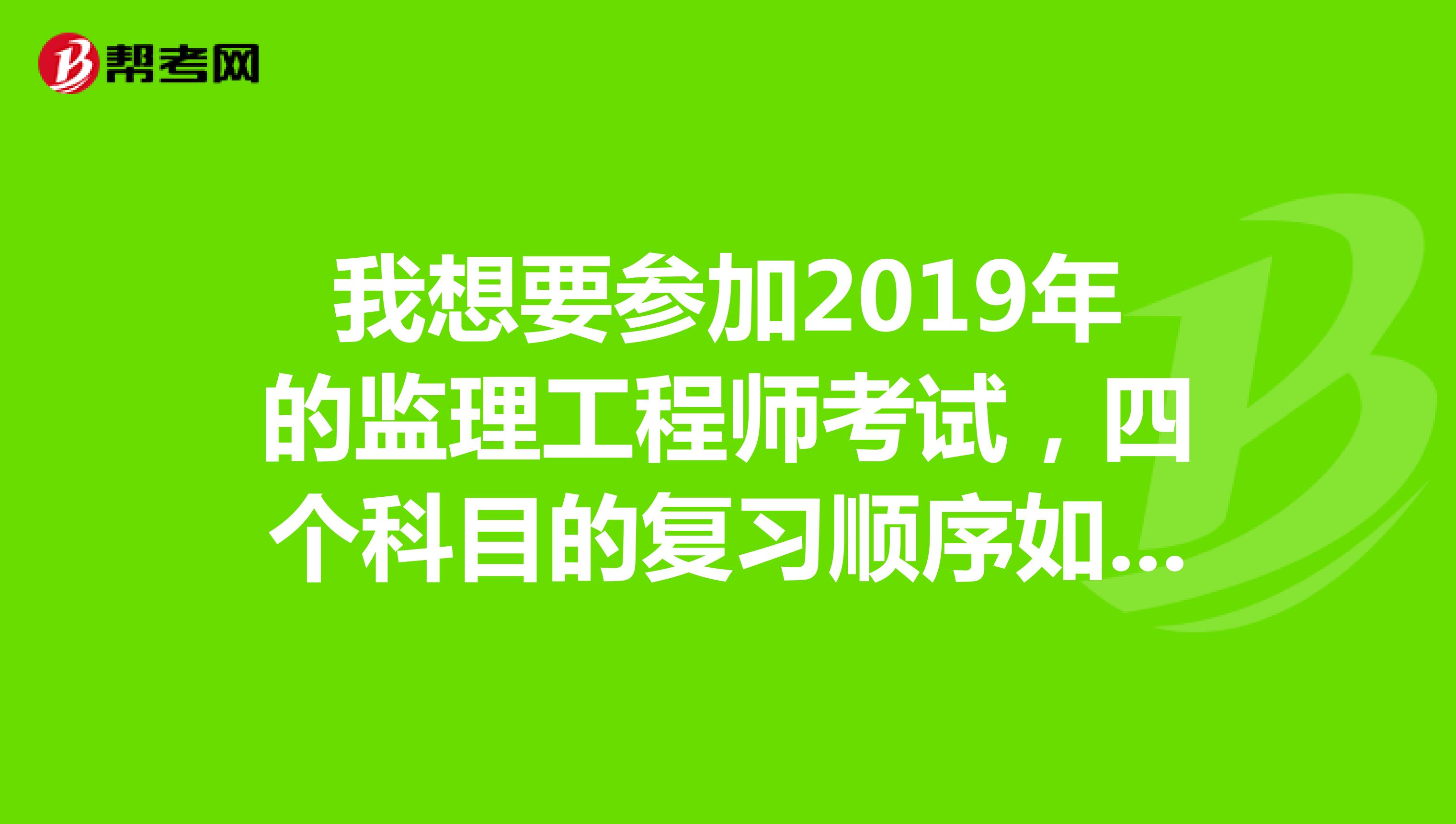 我想要参加2019年的监理工程师考试,四个科目的复习顺序如何安排?请大神给指点一下,谢谢