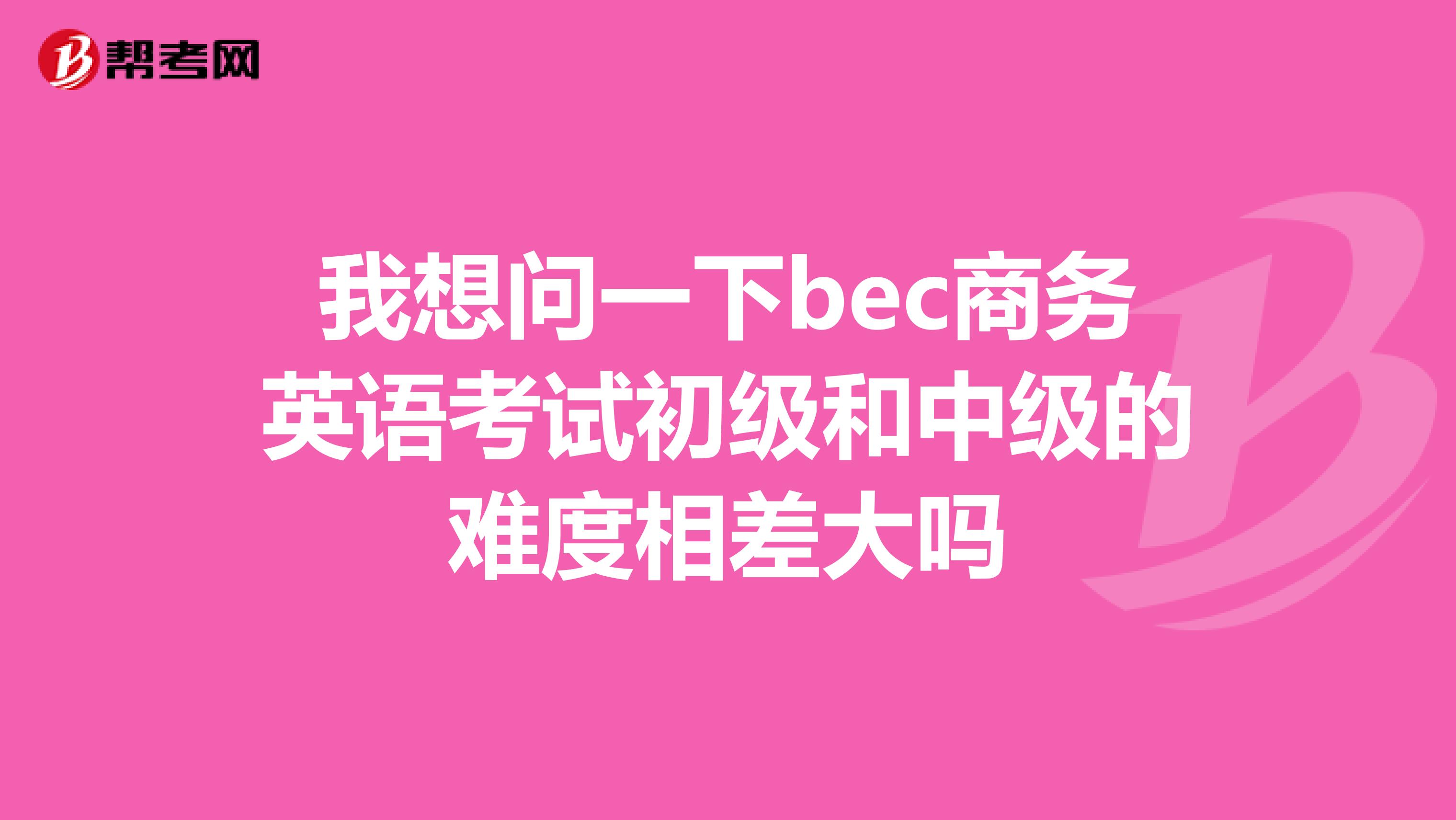 我想问一下bec商务英语考试初级和中级的难度相差大吗