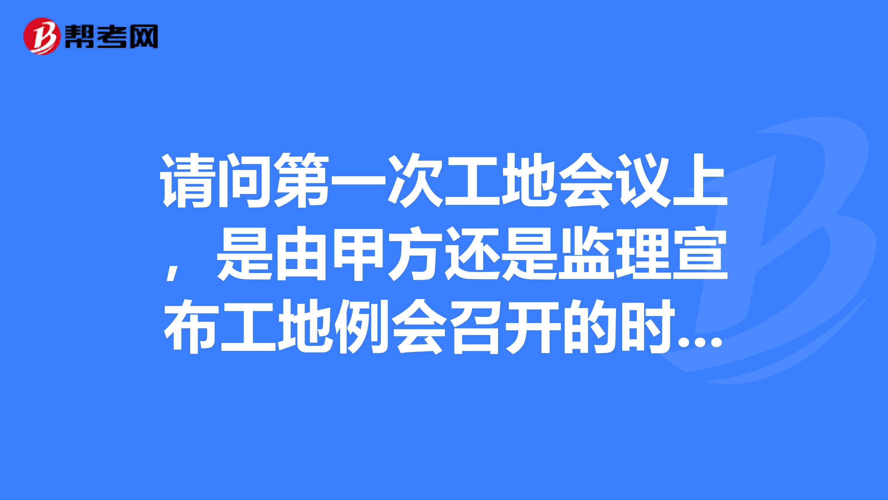 请问第一次工地会议上,是由甲方还是监理宣布工地例会召开的时间和参加人员的啊?