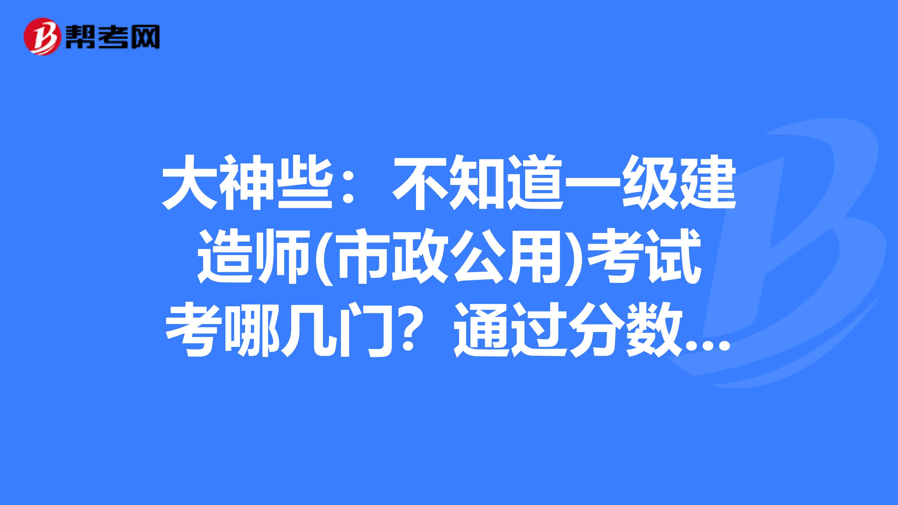 大神些:不知道一级建造师(市政公用)考试考哪几门?通过分数是多少?谢谢!