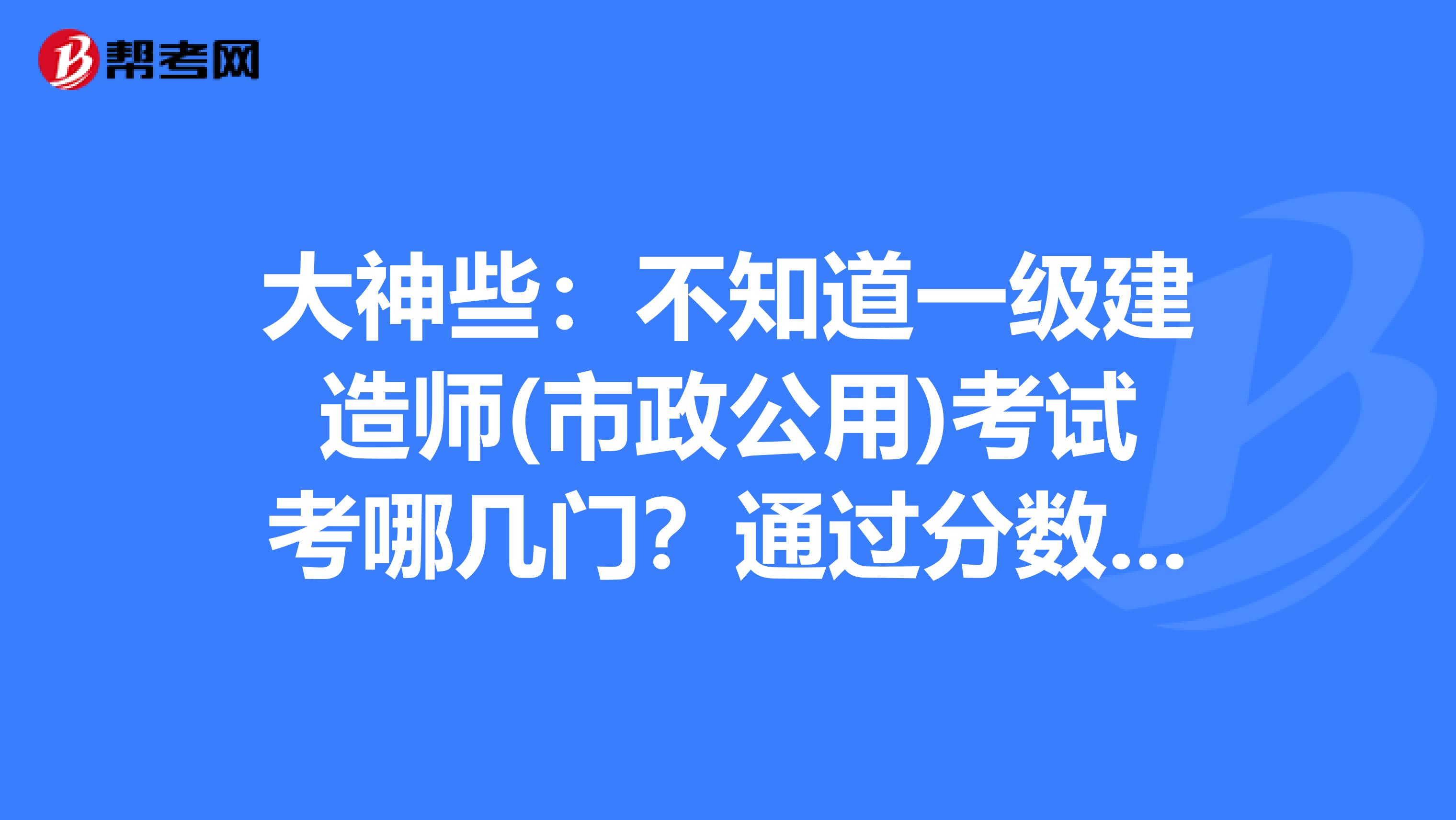 大神些：不知道一级建造师(市政公用)考试考哪几门？通过分数是多少？谢谢！