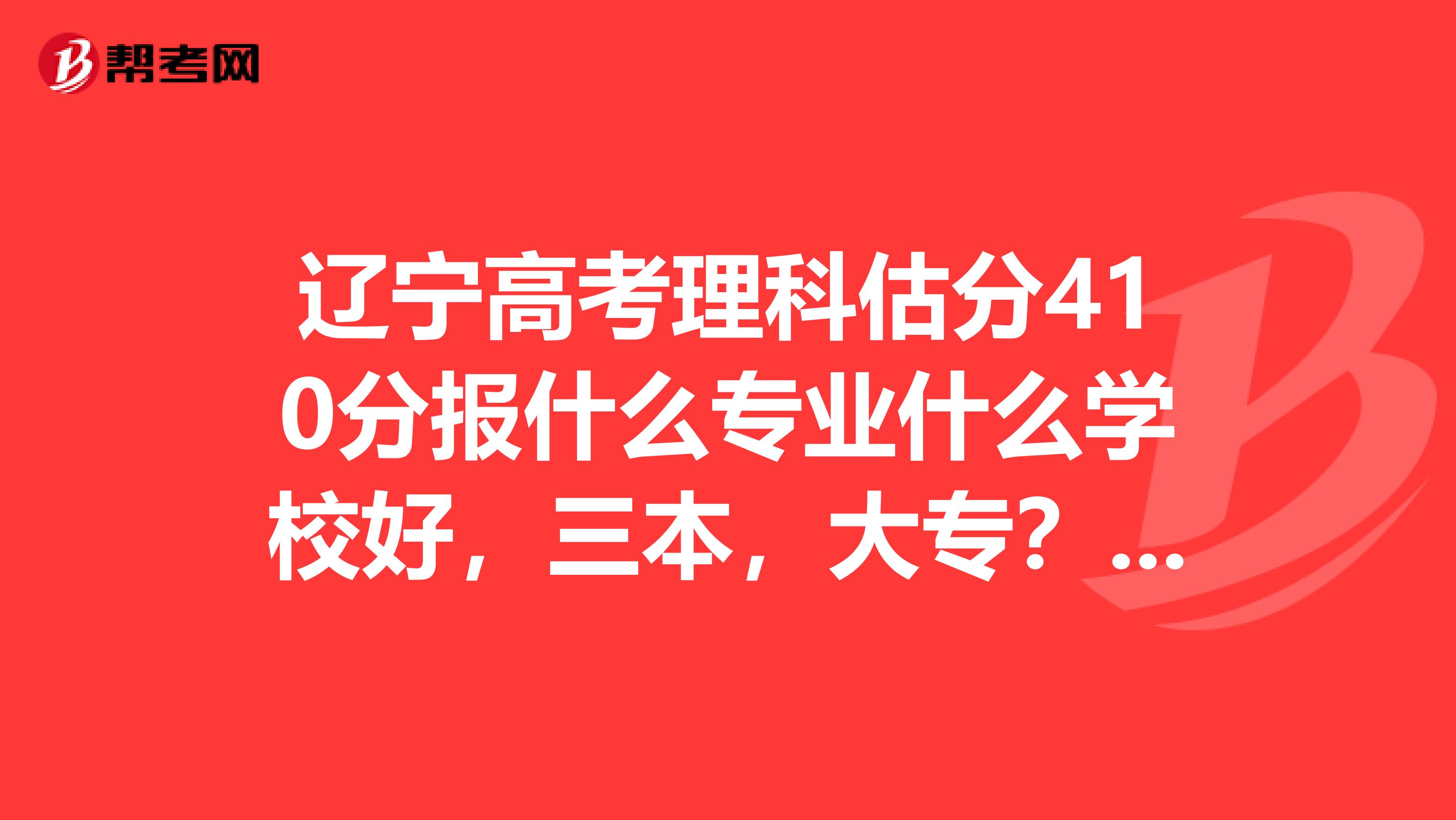 辽宁高考理科估分410分报什么专业什么学校好,三本,大专?女孩子,什么专业呢?请求建议,谢谢