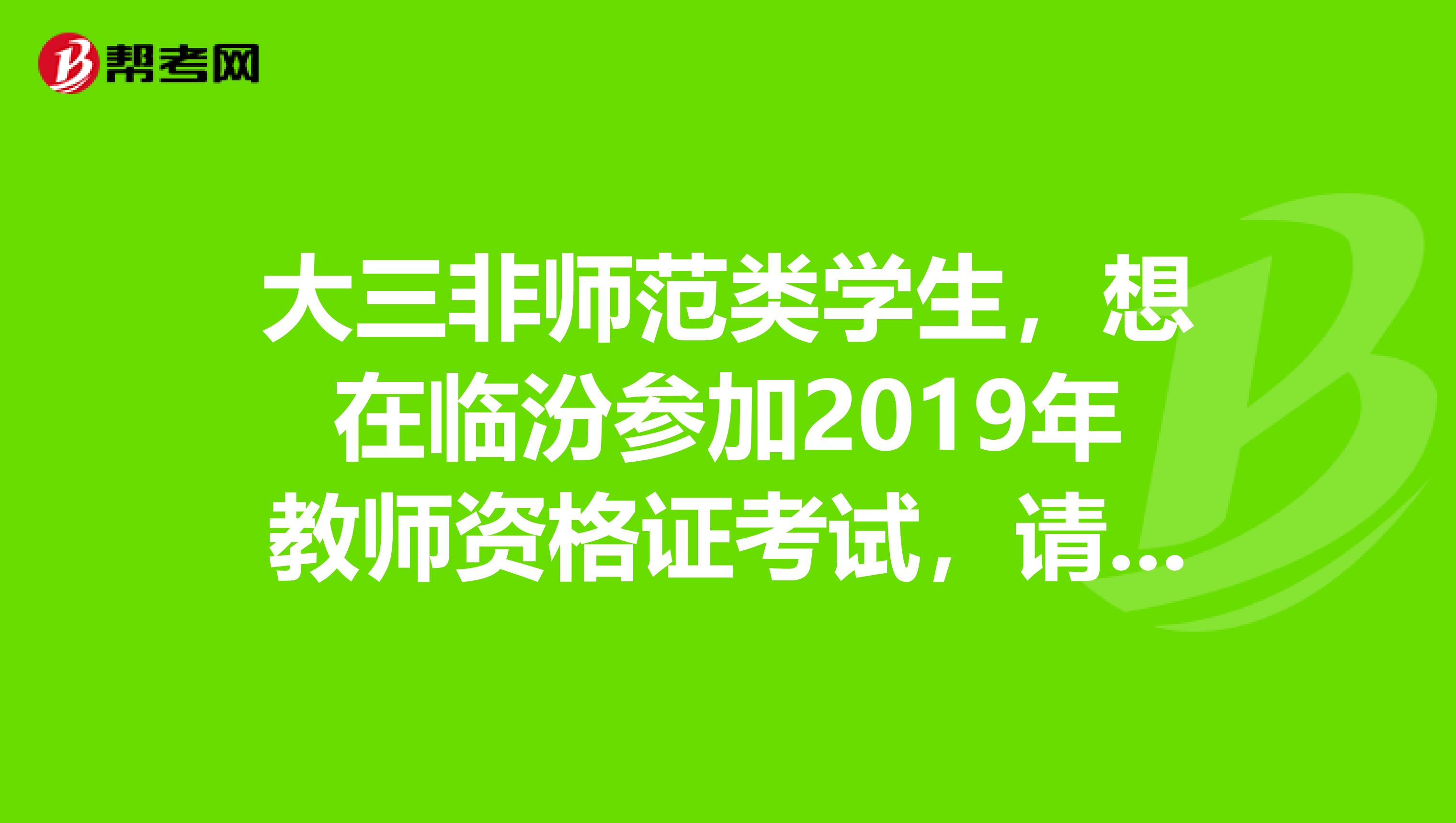 大三非师范类学生，想在临汾参加2019年教师资格证考试，请问什么时候报名？考过普通话了，但成绩还没出来