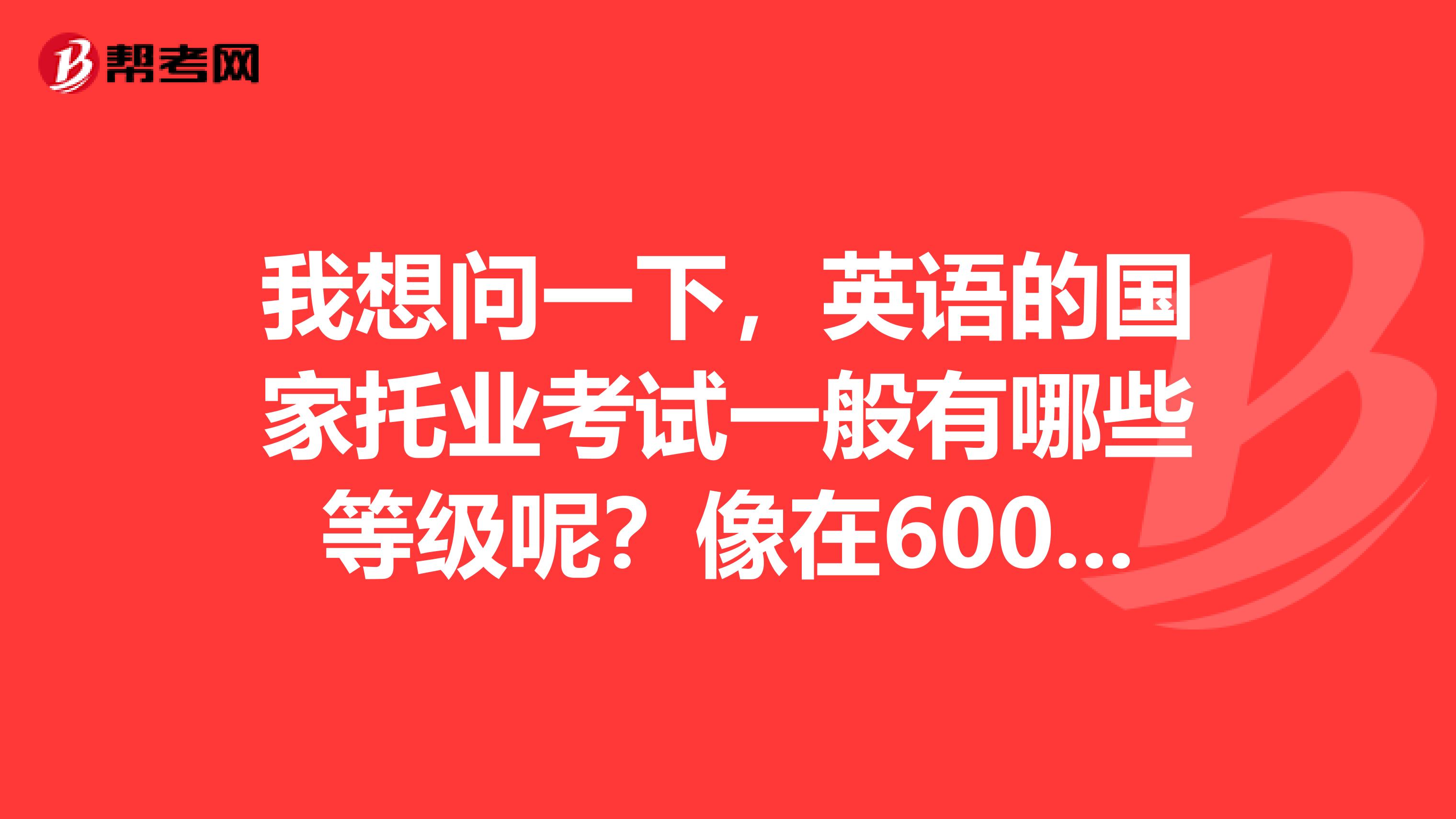 我想问一下,英语的国家托业考试一般有哪些等级呢?像在600分以上的是几级?