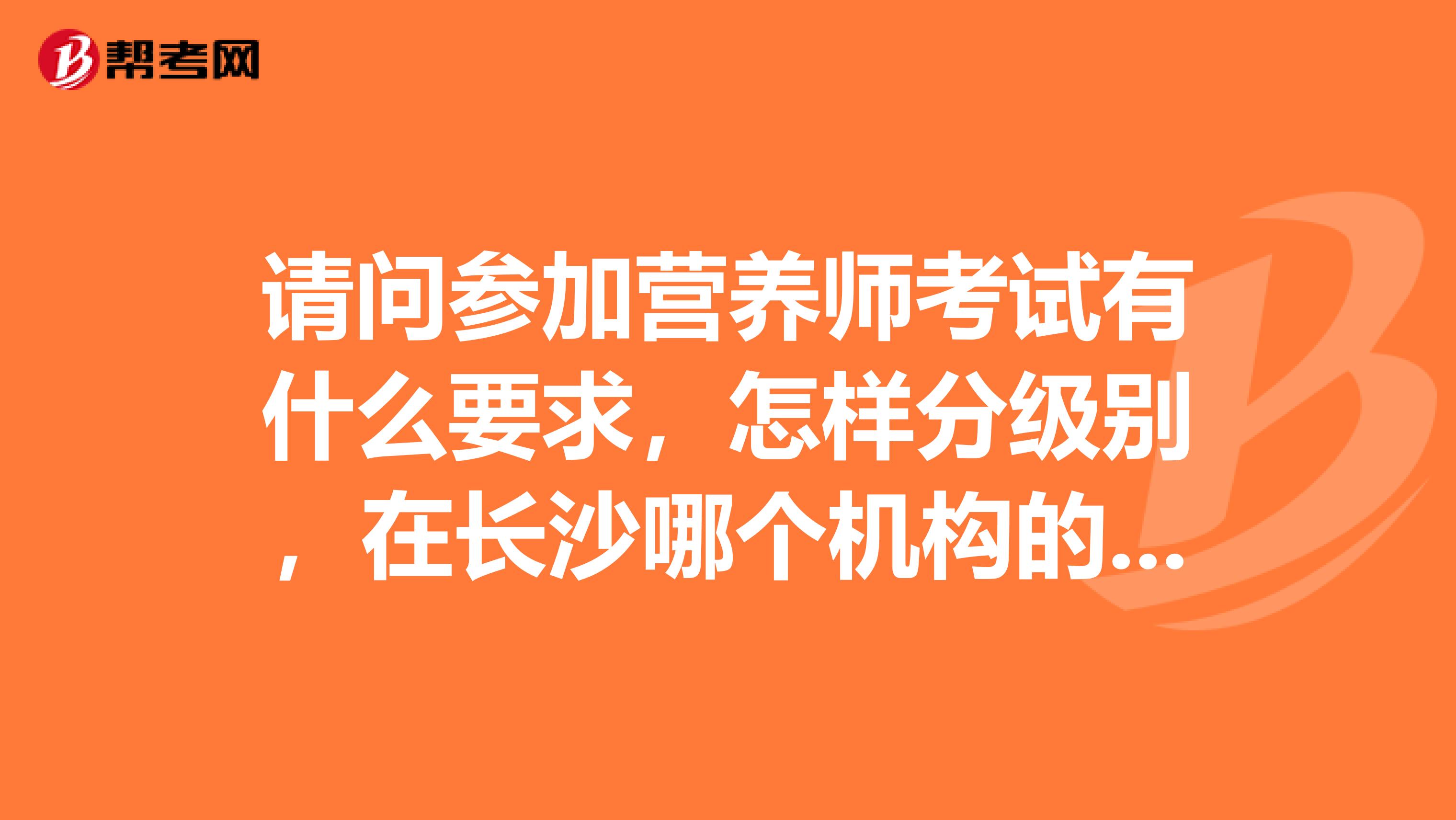 請問參加營養師考試有什么要求，怎樣分級別，在長沙哪個機構的營養師考試權威性比較高??？