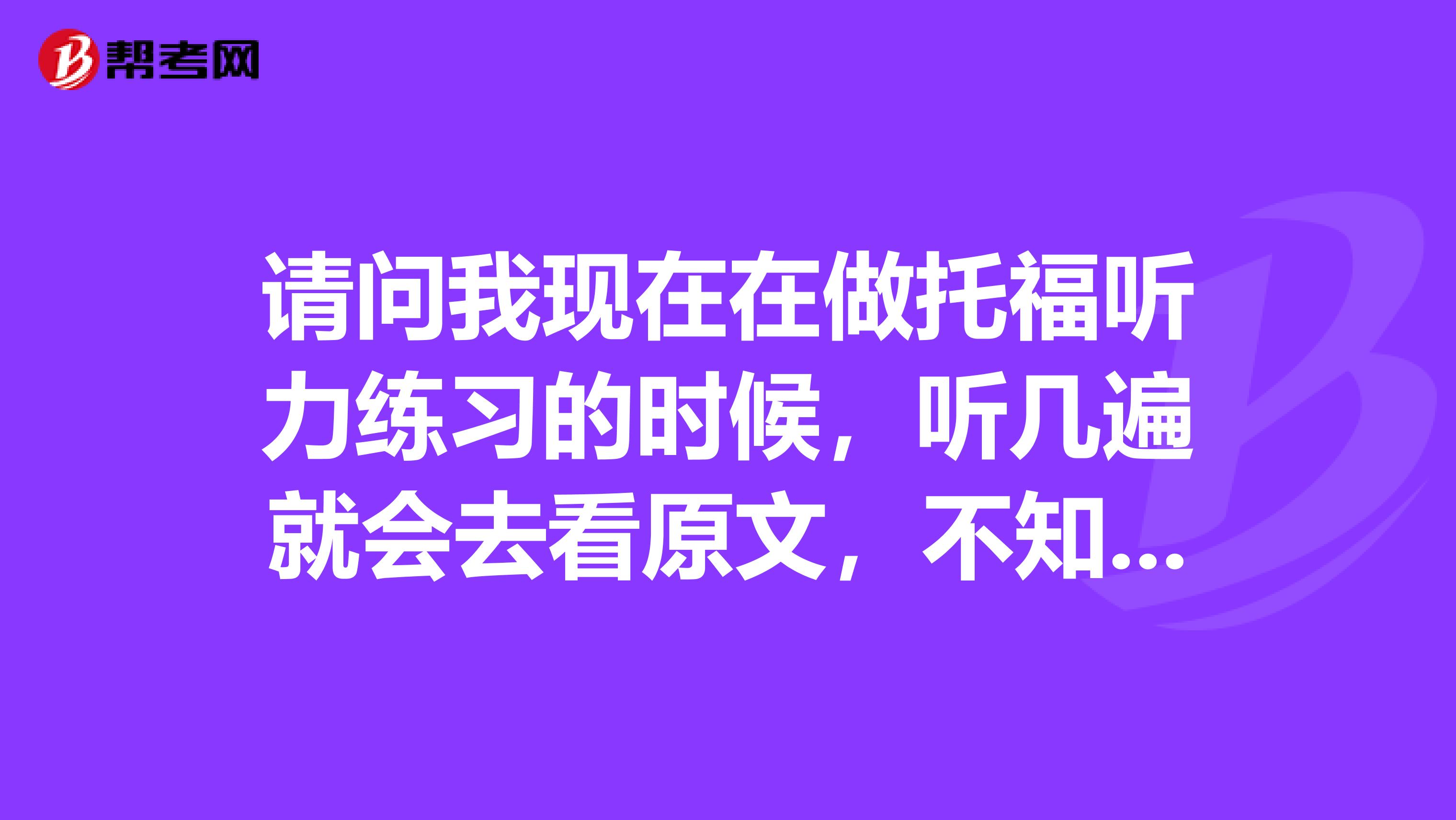 请问我现在在做托福听力练习的时候,听几遍就会去看原文,不知道这样效果好吗?
